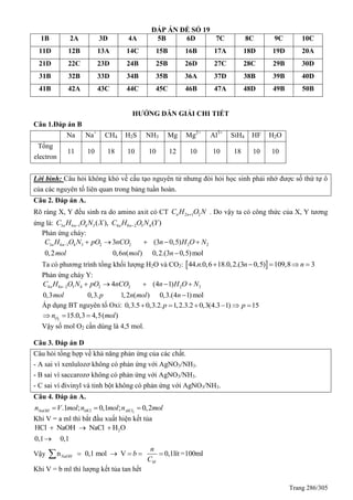 Trang 286/305
ĐÁP ÁN ĐỀ SỐ 19
1B 2A 3D 4A 5B 6D 7C 8C 9C 10C
11D 12B 13A 14C 15B 16B 17A 18D 19D 20A
21D 22C 23D 24B 25B 26D 27C 28C 29B 30D
31B 32B 33D 34B 35B 36A 37D 38B 39B 40D
41B 42A 43C 44C 45C 46B 47A 48D 49B 50B
HƯỚNG DẪN GIẢI CHI TIẾT
Câu 1.Đáp án B
Na Na+
CH4 H2S NH3 Mg Mg2+
Al3+
SiH4 HF H2O
Tổng
electron
11 10 18 10 10 12 10 10 18 10 10
Lời bình: Câu hỏi không khó về cấu tạo nguyên tử nhưng đòi hỏi học sinh phải nhớ được số thứ tự ô
của các nguyên tố liên quan trong bảng tuần hoàn.
Câu 2. Đáp án A.
Rõ ràng X, Y đều sinh ra do amino axit có CT 2 1 2n nC H O N . Do vậy ta có công thức của X, Y tương
ứng là: 3 6 1 4 3 4 8 2 5 4( ), ( )n n n nC H O N X C H O N Y 
Phản ứng cháy:
3 6 1 4 3 2 2 2 23 (3 0,5)
0,2 0,6 ( ) 0,2.(3 0,5)mol
n nC H O N pO nCO n H O N
mol n mol n
     

Ta có phương trình tổng khối lượng H2O và CO2:  44. .0,6 18.0,2.(3 0,5) 109,8 3n n n    
Phản ứng cháy Y:
4 8 2 5 4 2 2 2 24 (4 1)
0,3 0,3. 1,2 ( ) 0,3.(4 1)mol
n nC H O N pO nCO n H O N
mol p n mol n
     

Áp dụng BT nguyên tố Oxi: 0,3.5 0,3.2. 1,2.3.2 0,3(4.3 1) 15p p     
2
15.0,3 4,5( )On mol  
Vậy số mol O2 cần dùng là 4,5 mol.
Câu 3. Đáp án D
Câu hỏi tổng hợp về khả năng phản ứng của các chất.
- A sai vì xenlulozơ không có phản ứng với AgNO3/NH3.
- B sai vì saccarozơ không có phản ứng với AgNO3/NH3.
- C sai vì đivinyl và tinh bột không có phản ứng với AgNO3/NH3.
Câu 4. Đáp án A.
3
.1 ; 0,1 ; 0,2NaOH HCl AlCln V mol n mol n mol  
Khi V = a ml thì bắt đầu xuất hiện kết tủa
2HCl NaOH NaCl H O
0,1 0,1
  

Vậy n 0,1 mol V 0,1lít =100mlNaOH
M
n
b
C
    
Khi V = b ml thì lượng kết tủa tan hết
 