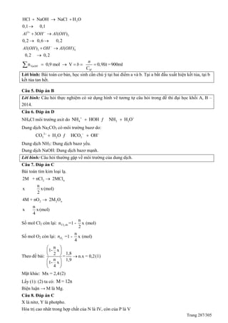 Trang 287/305
2
3
3
3 4
HCl NaOH NaCl H O
0,1 0,1
3 ( )
0,2 0,6 0,2
( ) ( )
0,2 0,2
Al OH Al OH
Al OH OH Al OH
 
 
  

 
 
 

n 0,9 mol V 0,9lít =900mlNaOH
M
n
b
C
    
Lời bình: Bài toán cơ bản, học sinh cần chú ý tại hai điểm a và b. Tại a bắt đầu xuất hiện kết tủa, tại b
kết tủa tan hết.
Câu 5. Đáp án B
Lời bình: Câu hỏi thực nghiệm có sử dụng hình vẽ tương tự câu hỏi trong đề thi đại học khối A, B –
2014.
Câu 6. Đáp án D
NH4Cl môi trường axit do 4 3 3NH HOH NH H O 
 ƒ
Dung dịch Na2CO3 có môi trường bazơ do:
2
3 2 3CO H O HCO OH  
 ƒ
Dung dịch NH3: Dung dịch bazơ yếu.
Dung dịch NaOH: Dung dịch bazơ mạnh.
Lời bình: Câu hỏi thường gặp về môi trường của dung dịch.
Câu 7. Đáp án C
Bài toán tìm kim loại lạ.
2 n2M + nCl 2MCl
n
x x(mol)
2

2 2 n4M + nO 2M O
n
x x(mol)
4

Số mol Cl2 còn lại: 2
n
n =1 - x (mol)
2
Cl du
Số mol O2 còn lại: 2On
n
=1 - x (mol)
4
Theo đề bài:
n
1- x
1,82
= n.x = 0,2
n 1,9
1- x
4
 
 
  
 
 
 
(1)
Mặt khác: Mx = 2,4(2)
Lấy (1): (2) ta có: M = 12n
Biện luận → M là Mg.
Câu 8. Đáp án C
X là nitơ, Y là photpho.
Hóa trị cao nhât trong hợp chất của N là IV, còn của P là V
 