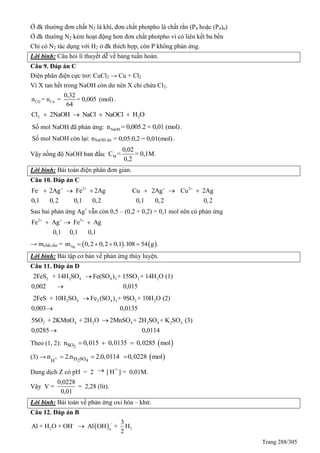 Trang 288/305
Ở đk thường đơn chất N2 là khí, đơn chất photpho là chất rắn (P4 hoặc (P4)n)
Ở đk thường N2 kém hoạt động hơn đơn chất photpho vì có liên kết ba bền
Chỉ có N2 tác dụng với H2 ở đk thích hợp, còn P không phản ứng.
Lời bình: Câu hỏi lí thuyết dễ về bảng tuần hoàn.
Câu 9. Đáp án C
Điện phân điện cực trơ: CuCl2 → Cu + Cl2
Vì X tan hết trong NaOH còn dư nên X chỉ chứa Cl2.
Cl2 Cu
0,32
n = n = = 0,005 (mol)
64
.
2 2Cl 2NaOH NaCl NaOCl H O   
Số mol NaOH đã phản ứng: NaOHn = 0,005.2 = 0,01 (mol).
Số mol NaOH còn lại: nNaOH dư = 0,05.0,2 = 0,01(mol) .
Vậy nồng độ NaOH ban đầu: M
0,02
C = = 0,1M.
0,2
Lời bình: Bài toán điện phân đơn giản.
Câu 10. Đáp án C
2 2
Fe 2Ag Fe 2Ag Cu 2Ag Cu 2Ag
0,1 0,2 0,1 0,2 0,1 0,2 0,2
   
     
Sau hai phản ứng Ag+
vẫn còn 0,5 – (0,2 + 0,2) = 0,1 mol nên có phản ứng
2 3
Fe Ag Fe Ag
0,1 0,1 0,1
  
  
→ mchất rắn =    Agm 0,2 0,2 0,1 .108 54 g .   
Lời bình: Bài tập cơ bản về phản ứng thủy luyện.
Câu 11. Đáp án D
2 2 4 4 3 2 22FeS + 14H SO Fe(SO ) + 15SO + 14H O (1)
0,002 0,015


2 4 2 4 3 2 22FeS + 10H SO Fe (SO ) + 9SO + 10H O (2)
0,003 0,0135


2 4 2 4 2 4 2 45SO + 2KMnO + 2H O 2MnSO + 2H SO + K SO (3)
0,0285 0,0114


Theo (1, 2):  2SOn 0,015 0,0135 0,0285 mol  
(3) →  + 2 4H SOH
n 2.n 2.0,0114 0,0228 mol  
Dung dịch Z có pH = 2  [ +
H ] = 0,01M.
Vậy V =
0,0228
0,01
= 2,28 (lít).
Lời bình: Bài toán về phản ứng oxi hóa – khử.
Câu 12. Đáp án B
 
--
2 24
3
Al + H O + OH Al OH + H
2

 