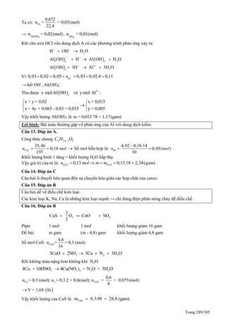 Trang 289/305
Ta có: 2H
0,672
n = = 0,03(mol)
22,4
→ -
4Al(OH)
n = 0,02(mol), -
duOH
n = 0,03(mol)
Khi cho axit HCl vào dung dịch A có các phương trình phản ứng xảy ra:
   
 
2
24 3
3
23
H OH H O
Al OH H Al OH H O
Al OH 3H Al 3H O
 
 
 
 
  
  
Vì 0,03 0,02 0,05 0,03 0,02.4 0,11H
n      
→ hết OH-
, Al(OH)4
-
.
Thu được  3
x molAl OH và 3+
y mol Al :
x + y = 0,02
x + 4y = 0,065 - 0,03 = 0,035



x = 0,015
y = 0,005




Vậy khối lượng Al(OH)3 là m = 0,015.78 = 1,17(gam)
Lời bình: Bài toán thường gặp về phản ứng của Al với dung dịch kiềm.
Câu 13. Đáp án A.
Công thức chung 2 2 2n nC H O
2
35,46
0,18
197
COn mol   Số mol hỗn hợp là:
4,02 0,18.14
0,05( )
30
hhn mol

 
Khối lượng bình 1 tăng = khối lượng H2O hấp thụ.
Vậy giá trị của m là: 2 2
0,13 0,13.18 2,34( )H O H On mol m m gam    
Câu 14. Đáp án C
Câu hỏi lí thuyết liên quan đến sự chuyển hóa giữa các hợp chất của canxi.
Câu 15. Đáp án B
Câu hỏi dễ về điều chế kim loại.
Các kim loại K, Na, Ca là những kim loại mạnh → chỉ dùng điện phân nóng chảy để điều chế.
Câu 16. Đáp án B
2 2
3
CuS O CuO SO
2
  
Ptpư 1 mol 1 mol khối lượng giảm 16 gam
Đề bài: m gam (m - 4,8) gam khối lượng giảm 4,8 gam
Số mol CuS: CuS
4,8
n = = 0,3 (mol).
16
3 2 23CuO 2NH 3Cu N 3H O   
Khí không màu nặng hơn không khí: N2O
3 3 2 2 24Cu + 10HNO 4Cu(NO ) + N O + 5H O
 
Cu e N2O
0,6
n = 0,3 (mol); n = 0,3.2 = 0,6(mol); n = = 0,075(mol)
8
V = 1,68 lit
Vậy khối lượng của CuS là: CuSm 0,3.98 28,8 (gam). 
 