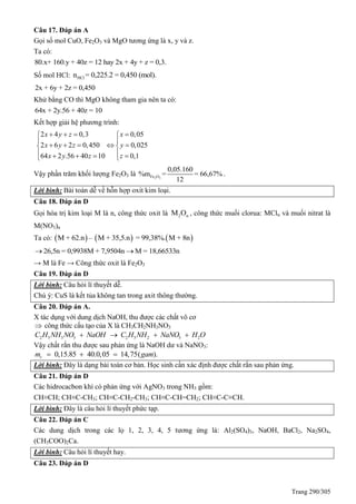 Trang 290/305
Câu 17. Đáp án A
Gọi số mol CuO, Fe2O3 và MgO tương ứng là x, y và z.
Ta có:
80.x+ 160.y + 40z = 12 hay 2x + 4y + z = 0,3.
Số mol HCl: HCln = 0,225.2 = 0,450 (mol).
2x + 6y + 2z = 0,450
Khử bằng CO thì MgO không tham gia nên ta có:
64x + 2y.56 + 40z = 10
Kết hợp giải hệ phương trình:
2 4 0,3 0,05
2 6 2 0,450 0,025
64 2 .56 40 10 0,1
x y z x
x y z y
x y z z
    
 
     
     
Vậy phần trăm khối lượng Fe2O3 là 2 3Fe O
0,05.160
%m = = 66,67%
12
.
Lời bình: Bài toán dễ về hỗn hợp oxit kim loại.
Câu 18. Đáp án D
Gọi hóa trị kim loại M là n, công thức oxit là 2 nM O , công thức muối clorua: MCln và muối nitrat là
M(NO3)n
Ta có:      M + 62.n – M + 35,5.n = 99,38%. M + 8n
26,5n = 0,9938M + 7,9504n M = 18,66533n 
→ M là Fe → Công thức oxit là Fe2O3
Câu 19. Đáp án D
Lời bình: Câu hỏi lí thuyết dễ.
Chú ý: CuS là kết tủa không tan trong axit thông thường.
Câu 20. Đáp án A.
X tác dụng với dung dịch NaOH, thu được các chất vô cơ
 công thức cấu tạo của X là CH3CH2NH3NO3
2 5 3 3 2 5 2 3 2C H NH NO NaOH C H NH NaNO H O   
Vậy chất rắn thu được sau phản ứng là NaOH dư và NaNO3:
0,15.85 40.0,05 14,75( ).rm gam  
Lời bình: Đây là dạng bài toán cơ bản. Học sinh cần xác định được chất rắn sau phản ứng.
Câu 21. Đáp án D
Các hidrocacbon khí có phản ứng với AgNO3 trong NH3 gồm:
CH≡CH; CH≡C-CH3; CH≡C-CH2-CH3; CH≡C-CH=CH2; CH≡C-C≡CH.
Lời bình: Đây là câu hỏi lí thuyết phức tạp.
Câu 22. Đáp án C
Các dung dịch trong các lọ 1, 2, 3, 4, 5 tương ứng là: Al2(SO4)3, NaOH, BaCl2, Na2SO4,
(CH3COO)2Ca.
Lời bình: Câu hỏi lí thuyết hay.
Câu 23. Đáp án D
 