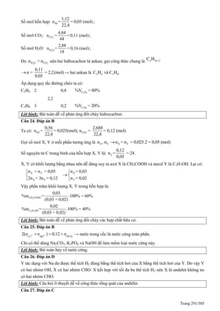 Trang 291/305
Số mol hỗn hợp: hh
1,12
n = = 0,05 (mol)
22,4
;
Số mol CO2: 2CO
4,84
n = = 0,11 (mol)
44
;
Số mol H2O: 2H O
2,88
n = = 0,16 (mol)
18
;
Do 2 2H O COn > n nên hai hiđrocacbon là ankan; gọi công thức chung là n 2n 2C H 
0,11
n = = 2,2(mol)
0,05
 → hai ankan là 2 6 3 8C H và C H .
Áp dụng quy tắc đường chéo ta có:
C2H6 2 0,8 2 6C H%V = 80%
2,2
C3H8 3 0,2 3 8C H%V = 20%
Lời bình: Bài toán dễ về phản ứng đốt cháy hidrocacbon.
Câu 24. Đáp án B
Ta có: H2 CO2
0,56 2,688
n = = 0,025(mol); n = = 0,12 (mol).
22,4 22,4
Gọi số mol X, Y ở mỗi phần tương ứng là X Y X Yn , n n + n = 0,025.2 = 0,05 (mol)
Số nguyên tử C trung bình của hỗn hợp X, Y là: C
0,12
n = = 24
0,05
.
X, Y có khối lượng bằng nhau nên dễ dàng suy ra axit X là CH3COOH và ancol Y là C3H7OH. Lại có:
X Y X
X Y Y
n + n = 0,05 n = 0,03
2n + 3n = 0,12 n = 0,02
 
 
 
Vậy phần trăm khối lượng X, Y trong hỗn hợp là:
3
3 7
CH COOH
C H OH
0,03
%m = .100% = 60%
(0,03 + 0,02)
0,02
%m = .100% = 40%
(0,03 + 0,02)
Lời bình: Bài toán dễ về phản ứng đốt cháy các hợp chất hữu cơ.
Câu 25. Đáp án B
2 2
3
2( ) 0,12Ca Mg HCO
n n n     → nước trong cốc là nước cứng toàn phần.
Chỉ có thể dùng Na2CO3, K3PO4 và NaOH để làm mềm loại nước cứng này.
Lời bình: Bài toán hay về nước cứng.
Câu 26. Đáp án D
Y tác dụng với Na dư được thể tích H2 đúng bằng thể tích hơi của X bằng thể tích hơi của Y. Do vậy Y
có hai nhóm OH, X có hai nhóm CHO. X kết hợp với tối đa ba thể tích H2 nên X là andehit không no
có hai nhóm CHO.
Lời bình: Câu hỏi lí thuyết dễ về công thức tổng quát của anđehit.
Câu 27. Đáp án C
 