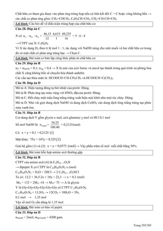 Trang 292/305
Chất hữu cơ tham gia được vào phản ứng trùng hợp nếu có liên kết đôi C = C hoặc vòng không bền →
các chất co phản ứng gồm: CH2=CHCH3, C6H5CH=CH2, CH2=CH-CH=CH2.
Lời bình: Câu hỏi dễ về điều kiện trùng hợp của chất hữu cơ.
Câu 28. Đáp án C
X có C H O
46,15 4,615 49,235
n : n : n = : : = 5 : 6 : 4
12 1 16
→ CTPT của X: C5H6O4
Vì X tác dụng H2 theo tỉ lệ mol 1 : 1, tác dụng với NaOH nóng cho một muối và hai chất hữu cơ trong
đó có một chất có phản ứng tráng bạc → Chọn C.
Lời bình: Bài toán cơ bản lập công thức phân tử chất hữu cơ.
Câu 29. Đáp án B
nX = nNaOH = 0,1; nAg = 0,4 → X là este của axit fomic và ancol tạo thành trong quá trình xà phòng hóa
chất X cũng không bền sẽ chuyển hóa thành anđehit.
Các cấu tạo thỏa mãn là: HCOOCH=CH-CH2CH3 và HCOOCH=C(CH3)2
Câu 30. Đáp án D
Mô tả A: Hiện tượng đông tụ bởi nhiệt của protit: Đúng.
Mô tả B: Phản ứng tạo màu vàng với HNO3 đặccủa protit: Đúng.
Mô tả C: Đốt cháy một mẩu lòng trắng trứng xuất hiện mùi khét như mùi tóc cháy: Đúng.
Mô tả D: Nhỏ vài giọt dung dịch NaOH và dung dịch CuSO4 vào dung dịch lòng trắng trứng tạo phức
màu xanh tím.
Câu 31. Đáp án B
Coi dung dịch Y gồm glyxin x mol, axit glutamic y mol và HCl 0,1 mol
Số mol NaOH là: NaOH
34.25
n = = 0,2125(mol)
100.40
Có:  x + y + 0,1 = 0,2125 1
Mặt khác:  75x + 147y = 8,325 2
Giải hệ gồm (1) và (2):  x = y = 0,0375 mol → Vậy phần trăm số mol mỗi chất bằng 50%.
Lời bình: Bài toán hỗn hợp amino axit thường gặp.
Câu 32. Đáp án B
CTPT của amino axit (A) là CnH2n + 1O2N
→ đipeptit X có CTPT là C2nH4nO3N2 x (mol)
C2nH4nO3N2 + H2O + 2HCl → 2 CnH2n + 2O2NCl
Ta có: 13,2 + 36,5.2x + 18x = 22,3 → x = 0,1 (mol)
MX = 132 = 2MA -18 → MA= 75 → A là glyxin
Y là Gly-Gly-Gly-Gly-Gly-Gly có CTPT C12H20O7N6
C12H20O7N6 + 13,5O2 → 12CO2 + 10H2O + 3N2
0,1 mol → 1,35 mol
Vậy số mol O2 cần dùng là 1,35 mol.
Lời bình: Bài toán cơ bản về peptit.
Câu 33. Đáp án D
nNaOH = 2mol; mdd NaOH = 4200 gam.
 
