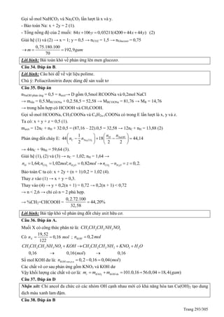 Trang 293/305
Gọi số mol NaHCO3 và Na2CO3 lần lượt là x và y.
- Bảo toàn Na: x + 2y = 2 (1).
- Tổng nồng độ của 2 muối: 84 106 0,03211(4200 44 44 ) (2)x y x y   
Giải hệ (1) và (2) → x = 1; y = 0,5 → nCO2 = 1,5 → nGlucozơ = 0,75
0,75.180.100
192,9
70
m gam  
Lời bình: Bài toán khó về phản ứng lên men glucozơ.
Câu 34. Đáp án B.
Lời bình: Câu hỏi dễ về vật liệu polime.
Chú ý: Poliacrilonitrin được dùng để sản xuất tơ
Câu 35. Đáp án
nNaOH phản ứng = 0,5 = naxit→ D gồm 0,5mol RCOONa và 0,2mol NaCl
→ mrắn = 0,5.MRCOONa + 0,2.58,5 = 52,58 → MRCOONa = 81,76 → MR = 14,76
→ trong hỗn hợp có HCOOH và CH3COOH.
Gọi số mol HCOONa, CH3COONa và CnH2n-1COONa có trong E lần lượt là x, y và z.
Ta có: x + y + z = 0,5 (1).
maxit = 12nC + nH + 32.0,5 = (87,16 – 22).0,5 = 32,58 → 12nC + nH = 13,88 (2)
Phản ứng đốt cháy E: 2 3
1
44 18 44,14
2 2 2
NaOHH
C Na CO
nn
n n
  
      
   
→ 44nC + 9nH = 59,64 (3).
Giải hệ (1), (2) và (3) → nC = 1,02; nH = 1,64 →
2 2 2 2
1,64; 1,02 ; 0,82 0,2.H CO H O CO H On n mol n mol n n z      
Bảo toàn C ta có: x + 2y + (n + 1).0,2 = 1,02 (4).
Thay z vào (1) → x + y = 0,3.
Thay vào (4) → y + 0,2(n + 1) = 0,72 → 0,2(n + 1) < 0,72
→ n < 2,6 → chỉ có n = 2 phù hợp.
→ %CH2=CHCOOH =
0,2.72.100
44,20%
32,58

Lời bình: Bài tập khó về phản ứng đốt cháy axit hữu cơ.
Câu 36. Đáp án A.
Muối X có công thức phân tử là: 3 2 2 3 3CH CH CH NH NO
Có
19,52
0,16
122
Xn mol  ; 0,2KOHn mol
3 2 2 3 3 3 2 2 2 3 2
0,16 0,16( ) 0,16
CH CH CH NH NO KOH CH CH CH NH KNO H O
mol
   
 
Số mol KOH dư là: . 0,2 0,16 0,04( )KOH sau p un mol  
Các chất vô cơ sau phản ứng gồm KNO3 và KOH dư
Vậy khối lượng các chất vô cơ là: 3
101.0,16 56.0,04 18,4( )r KNO KOH dum m m gam    
Câu 37. Đáp án D
Nhận xét: Chỉ ancol đa chức có các nhóm OH cạnh nhau mới có khả năng hòa tan Cu(OH)2 tạo dung
dịch màu xanh lam đậm.
Câu 38. Đáp án B
 