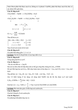Trang 294/305
Nước Brom phân biệt được ancol no, không no và phenol. Cu(OH)2 phân biệt được ancol đa chức có
các nhóm OH cạnh nhau.
Câu 39. Đáp án B
3 3 2
3 6 4 3 6 4 2
CH COOH NaOH CH COONa H O
CH C H OH NaOH CH C H ONa H O
z z
x x
  
  
2
1
RH
2
1
( ) ( )
2
Na
H
x y z x y z

   
Có: 2H
4,48
n = = 0,2(mol)
22,4
Theo đề bài ta có:
60 60 108 28,8 0,2
0,3 0,1
0,4 0,1
x y z x
x z y
x y z z
    
 
    
    
Vậy số mol axit axetic là 0,2 mol.
Câu 40. Đáp án D
Các phát biểu đúng gồm: 2, 3, 4, 5, 6
Lời bình: Câu hỏi lý thuyết khó về các hợp chất vô cơ.
Câu 41. Đáp án B
Trong dung dịch B có cả H+
.
Câu 42. Đáp án A
- Do các axit đều no → loại B.
Hai axit no đơn chức kế tiếp nhau nên có thể gọi công thức chung là CnH2n+1COOH.
Số mol hỗn hợp hai axit là nZ. Đốt cháy hoàn toàn sẽ thu được (n + 1).nZ mol CO2 và (n + 1).nZ mol
H2O.
Theo đề bài:    Z Zn + 1 n .44 - n + 1 n .18 = 5,46 → Z(n+1)n = 0,21 (1)
Lấy 1/2 khối lượng Z tác dụng với dung dịch NaOH vừa đủ thì thu được nZ/2 mol muối
CnH2n+1COONa →  Zn
14n + 68 = 3,9
2
(2)
Giải hệ (1,2) Z
4
n = 0,09; n =
3
 → Vậy 2 axit là CH3COOH và C2H5COOH.
Lời bình: Bài toán đơn giản về hỗn hợp axit cacboxylic.
Câu 43. Đáp án C
Câu hỏi lí thuyết về axit cacboxylic.
Câu 44. Đáp án C.
Các phương trình phản ứng xảy ra :
 