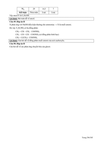 Trang 296/305
RM 29 14,5 7
Kết luận Thỏa mãn Loại Loại
Vậy ancol E là C2H5OH.
Lời bình: Bài toán dễ về ancol.
Câu 49. Đáp án B
X phản ứng với NaOH điều kiện thường cho ammoniac → X là muối amoni.
Do vậy 4 9 2C H NO có ba đồng phân:
CH2 = CH – CH2 – COONH4
CH3 – CH = CH – COONH4 (có đồng phân hình học)
CH2 = C(CH3) – COONH4
Lời bình: Câu hỏi dễ về đồng phân muối amoni của axit cacboxylic.
Câu 50. Đáp án B
Câu hỏi dễ về các phản ứng chuyển hóa của gluxit.
 