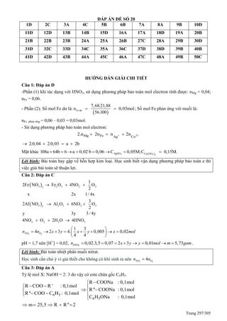Trang 297/305
ĐÁP ÁN ĐỀ SỐ 20
1D 2C 3A 4C 5B 6B 7A 8A 9B 10D
11D 12D 13B 14B 15D 16A 17A 18D 19A 20B
21B 22B 23B 24A 25A 26B 27C 28A 29B 30D
31D 32C 33D 34C 35A 36C 37D 38D 39B 40B
41D 42D 43B 44A 45C 46A 47C 48A 49B 50C
HƯỚNG DẪN GIẢI CHI TIẾT
Câu 1: Đáp án D
-Phần (1) khi tác dụng với HNO3, sử dụng phương pháp bảo toàn mol electron tính được: nMg = 0,04;
nFe = 0,06.
- Phần (2): Số mol Fe dư là:
 Fe du
7,68.21,88
n 0,03mol
56.100
  ; Số mol Fe phản ứng với muối là:
nFe phản ứng = 0,06 – 0,03 = 0,03mol.
- Sử dụng phương pháp bảo toàn mol electron:
2Mg Fe Ag Cu
2.n 2n n 2n   
2.0,04 2.0,03 a 2b   
Mặt khác  3 3 2
AgNO Cu NO
108a 64b 6 a 0,02 b 0,06 C 0,05M;C 0,15M.       
Lời bình: Bài toán hay gặp về hỗn hợp kim loại. Học sinh biết vận dụng phương pháp bảo toàn e thì
việc giải bài toán sẽ thuận lợi.
Câu 2: Đáp án C
 
 
3 2 3 2 22
3 2 3 2 23
2 2 2 3
1
2Fe NO Fe O 4NO O
2
x 2x 1/ 4x
3
2Al NO Al O 6NO O
2
y 3y 3/ 4y
4NO O 2H O 4HNO
  
  
  
2 2
1 3
4 2 3 4. 0,005 0,02
4 4
NO On n x y x y x mol
 
        
 
pH = 1,7 nên [H+
] = 0,02, 3
0,02.3,5 0,07 2 3 0,01 5,73HNOn x y y mol m gam        .
Lời bình: Bài toán nhiệt phân muối nitrat.
Học sinh cần chú ý vì giả thiết cho không có khí sinh ra nên 2 2
4NO On n
Câu 3: Đáp án A
Tỷ lệ mol X: NaOH = 2: 3 do vậy có este chứa gốc C6H5.
6 5
6 5
R COONa : 0,1mol
R COO R ' : 0,1mol
R '' COONa : 0,1mol
R '' COO C H : 0,1mol
C H ONa : 0,1mol
m 25,5 R R '' 2

  
  
  

    
 