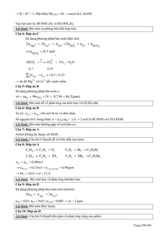 Trang 298/305
→ R = R” = 1. Mặt khác MR’OH = 46 → ancol là C2H5OH.
Vậy hai este là: HCOOC2H5 và HCOOC6H5.
Lời bình: Bài toán xà phòng hóa hỗn hợp este.
Câu 4: Đáp án C
Sử dụng phương pháp bảo toàn điện tích:
2 2 2
4 3Mg Ca Na SO Cl HCO
2.n 2n n 2n n n         
3HCO
n 0,7 mol 
.
ot 2
3 3 2 22HCO CO CO H O
0,7 0,35
 
  
2 2
Mg Ca
(n n ) 0,3 0,35   
→ do đó Mg2+
và Ca2+
hết: nước mềm.
Câu 5: Đáp án B
Sử dụng phương pháp bảo toàn e:
2kl SOm m 96n 19 0,7.96 86,2(gam)    
Lời bình: Bài toán dễ về phản ứng của kim loại với H2SO4 đặc
Câu 6: Đáp án B
Ta có: 2 2CO H On n nên axit là no và đơn chức.
Số nguyên tử C trung bình: n = nCO2/nhh = 1,4 → 2 axit là HCOOH và CH3COOH.
Lời bình: Bài toán thường gặp về axit hữu cơ.
Câu 7: Đáp án A
Anilin không tác dụng với KOH.
Lời bình: Câu hỏi li thuyết dễ về tính chất của amin.
Câu 8: Đáp án A
4 10 4 8 2C H C H H  4 8 2 4 8 2C H Br C H Br 
4 10 4 6 2C H C H 2H  4 6 2 4 6 4C H 2Br C H Br 
2 2
4 10( )
0,08
0,12 6,96
34,8 17,4.
H Br
RH X C H bandau
X
n n mol
n mol n gam
M d
 
   
   
Lời bình: Bài toán hay về phản ứng dehidro hóa.
Câu 9: Đáp án B
Sử dụng phương pháp bảo toàn mol electron:
2Fe Ag Cu
2n n 2n  
nAg = 0,01; nCu = 0,01; nFe dư = 0,005 → m = 2 gam.
Lời bình: Bài toán thủy luyện.
Câu 10: Đáp án D
Lời bình: Câu hỏi lí thuyết đơn giản về phản ứng cộng của ankin.
 