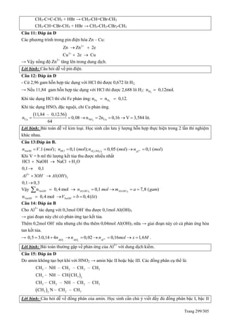 Trang 299/305
CH3-C≡C-CH3 + HBr → CH3-CH=CBr-CH3
CH3-CH=CBr-CH3 + HBr → CH3-CH2-CBr2-CH3
Câu 11: Đáp án D
Các phương trình trong pin điện hóa Zn – Cu:
2
2
Zn Zn 2e
Cu 2e Cu


 
 
→ Vậy nồng độ Zn2+
tăng lên trong dung dịch.
Lời bình: Câu hỏi dễ về pin điện.
Câu 12: Đáp án D
- Cứ 2,96 gam hỗn hợp tác dụng với HCl thì được 0,672 lít H2.
→ Nếu 11,84 gam hỗn hợp tác dụng với HCl thì được 2,688 lít H2: 2Hn 0,12mol.
Khi tác dụng HCl thì chỉ Fe phản ứng: 2Fe Hn n 0,12. 
Khi tác dụng HNO3 đặc nguội, chỉ Cu phản ứng.
 
2Cu NO Cu
11,84 – 0,12.56
n 0,08 n 2n 0,16 V 3,584 lit.
64
      
Lời bình: Bài toán dễ về kim loại. Học sinh cần lưu ý lượng hỗn hợp thực hiện trong 2 lần thí nghiệm
khác nhau.
Câu 13:Đáp án B.
3
2 4 3( ).1 ( ); 0,1 ( ); 0,05 ( ) 0,1 ( )NaOH HCl Al SO Al
n V mol n mol n mol n mol    
Khi V = b ml thì lượng kết tủa thu được nhiều nhất
2
3
3
HCl NaOH NaCl H O
0,1 0,1
3 ( )
0,1 0,3
Al OH Al OH 
  

 

Vậy 3 3( ) ( )n 0,4 mol 0,1 7,8 ( )NaOH Al OH Al OHn mol m a gam     
n 0,4 mol 0,4( )NaOH NaOHV b lit   
Câu 14: Đáp án B
Cho Al3+
tác dụng với 0,3mol OH-
thu được 0,1mol Al(OH)3
→ giai đoạn này chỉ có phản ứng tạo kết tủa.
Thêm 0,2mol OH-
nữa nhưng chỉ thu thêm 0,04mol Al(OH)3 nữa → giai đoạn này có cả phản ứng hòa
tan kết tủa.
→ 3
2 2
0,5 3.0,14 4 0,02 0,16 1,6AlO AlO Al
n n n mol x M          .
Lời bình: Bài toán thường gặp về phản ứng của Al3+
với dung dịch kiềm.
Câu 15: Đáp án D
Do amin không tạo bọt khí với HNO2 → amin bậc II hoặc bậc III. Các đồng phân cụ thể là:
 
 
3 2 2 3
3 3 2
3 2 2 3
3 2 32
CH – NH – CH – CH – CH
CH – NH – CH CH
CH – CH – NH – CH – CH
CH N – CH – CH
Lời bình: Câu hỏi dễ về đồng phân của amin. Học sinh cần chú ý viết đầy đủ đồng phân bậc I, bậc II
 