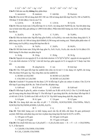 Trang 3/305
C. Ca2+
< Zn2+
< Fe3+
< Ag+
< Cu2+
D. Ca2+
< Zn2+
< Cu2+
< Fe3+
< Ag+
Câu 9: Chất nào sau đây không thủy phân được
A. saccarozơ. B. mantozơ. C. tinh bột. D. fructozơ.
Câu 10: Cho từ từ 300 ml dung dịch HCl 1M vào 100 ml dung dịch hỗn hợp Na2CO3 1M và NaHCO3
1M được V lít khí (đktc). Giá trị của V là
A. 2,24 lít. B. 4,48 lít. C. 3,36 lít. D. 5,6 lít.
Câu 11: Hòa tan hoàn toàn 2,85g hỗn hợp Al và Al2O3 vào dung dịch NaOH lấy dư. Sau khi phản ứng
xảy ra hoàn toàn thấy giải phóng ra 1,008 lít khí (đktc). Phần trăm khối lượng của Al2O3 trong hỗn hợp
ban đầu là
A. 28,42%. B. 36,57%. C. 71,58%. D. 75,09%.
Câu 12: Hòa tan hoàn toàn 10g hỗn hợp gồm FeSO4 và Fe2(SO4)3 vào nước thu được dung dịch X. X
phản ứng vừa đủ với 100 ml dung dịch KMnO4 0,1M trong môi trường axit. Thành phần phần trăm về
khối lượng của Fe2(SO4)3 trong hỗn hợp ban đầu là
A. 15,2%. B. 76,0%. C. 24,0%. D. 84,8%.
Câu 13: Để khử hoàn toàn 20,8g hỗn hợp gồm Fe, FeO, Fe2O3, Fe3O4 cần vừa đủ 5,6 lít (đktc) CO.
Khối lượng Fe thu được sau phản ứng là
A. 16,8g. B. 18,6g. C. 20,4g. D. 26.5g.
Câu 14: Nguyên tử của nguyên tố X có cấu hình electron 1s2
2s2
2p6
3s2
3p6
4s1
, nguyên tử của nguyên tố
Y có cấu hình electron 1s2
2s2
2p5
. Liên kết hoá học giữa nguyên tử X và nguyên tử Y thuộc loại liên
kết:
A. cho-nhận B. cộng hoá trị. C. ion D. kim loại
Câu 15: Cho 10,0 gam hỗn hợp hai anđehit đơn chức (tỷ lệ mol 1:1) tác dụng với AgNO3 dư trong
NH3 thu được 64,8 gam Ag. Vậy công thức của hai anđehit là:
A. HCHO và CH3CHO B. HCHO và C3H5CHO
C. CH3CHO và C2H3CHO D. HCHO và C2H5CHO
Câu 16: Crackinh V lít pentan thì thu được 2,5V lít hỗn hợp X gồm các ankan và anken. Cho 22,4 lít
hỗn hợp X qua dung dịch Br2 dư. Tính số mol Br2 đã phản ứng:
A. 0,40 mol B. 0,75 mol C. 0,50 mol D. 0,60 mol
Câu 17: Hỗn hợp X gồm H2, ankin và anken. Tỷ khối của X đối với H2 là 8,2. Cho 11,2 lít hỗn hợp X
qua Ni nung nóng thu được hỗn hợp Y. Cho hỗn hợp Y qua dung dịch Br2 dư thu được hỗn hợp khí Z
có thể tích 3,36 lít. Tỷ khối của Z đối với H2 là 7,0. Vậy khối lượng dung dịch Br2 tăng lên là:
A. 6,8 gam B. 6,1 gam C. 5,6 gam D. 4,2 gam
Câu 18: Các dung dịch nào sau đây có pH > 7: CH3NH2, H2NCH2COOH, CH3COONa, NH4Cl,
H2NCH2CH2CH2CH(NH2)COOH, C6H5NH2, K2CO3:
A. 2. B. 7. C. 6. D. 4.
Câu 19: Tính khối lượng axit và khối lượng ancol cần lấy để điều chế được 86 gam poli(metyl
acrylat). Biết hiệu suất phản ứng este hoá và phản ứng trùng hợp lần lượt là 62,5% và 80%.
A. 144 gam và 92 gam B. 144 gam và 64 gam
C. 172 gam và 92 gam D. 172 gam và 64 gam
Câu 20: Cho chuỗi biến hóa sau: C6H10O5(H+
) → C6H12O6 (lên men) → X → Y → Z → CH3COONa.
X, Y, Z lần lượt là
A. C2H5OH, CH3COOH, CH3COOH
B. C2H4, C2H5OH, CH3COOH.
 