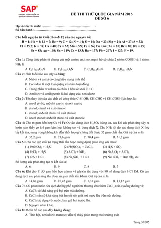 Trang 30/305
ĐỀ THI THỬ QUỐC GIA NĂM 2015
ĐỀ SỐ 6
Họ và tên thí sinh: ………………………….………………..
Số báo danh: …………………………………………………
Cho biết nguyên tử khối (theo đvC) của các nguyên tố:
H = 1; He = 4; Li = 7; Be = 9; C = 12; N = 14; O = 16; Na = 23; Mg = 24; Al = 27; S = 32;
Cl = 35,5; K = 39; Ca = 40; Cr = 52; Mn = 55; Fe = 56; Cu = 64; Zn = 65; Br = 80; Rb = 85;
Sr = 88; Ag = 108; Sn = 119; Cs = 133; Ba = 137; Pb = 207; I = 127; F = 19.
Câu 1: Công thức phân tử chung của một amino axit no, mạch hở có chứa 2 nhóm COOH và 1 nhóm
NH2 là
A. CnH2n+3O4N B. CnH2n-3O4N C. CnH2n-1O4N D. CnH2n+1O4N
Câu 2: Phát biểu nào sau đây là đúng:
A. Nhôm và canxi có cùng kiểu mạng tinh thể
B. Corinđon là một loại quặng của kim loại đồng
C. Trong phân tử ankan có chứa 1 liên kết đôi C = C
D. Amilozơ và amilopectin là hai dạng của xenlulozơ
Câu 3: Tên thay thế của các chất có công thức C2H5OH; CH3CHO và CH3COOH lần lượt là:
A. ancol etylic; anđehit axetic và axit axetic
B. etanol; etanal và axit etanoic
C. etanol; anđehit etanal và axit etanoic
D. ancol etanol; anđehit etanal và axit etanoic
Câu 4: Cho m gam hỗn hợp Cu và Fe2O3 vào dung dịch H2SO4 loãng dư, sau khi các phản ứng xảy ra
hoàn toàn thấy có 6,4 gam kim loại không tan và dung dịch X. Cho NH3 tới dư vào dung dịch X, lọc
lấy kết tủa, nung trong không khí đến khối lượng không đổi được 32 gam chất rắn. Giá trị của m là
A. 35,2 gam B. 25,6 gam C. 70,4 gam D. 51,2 gam
Câu 5: Cho các cặp chất (ở trạng thái rắn hoặc dung dịch) phản ứng với nhau:
(1) Pb(NO3)2 + H2S. (2) Pb(NO3)2 + CuCl2. (3) H2S + SO2.
(4) FeCl3 + H2S. (5) AlCl3 + NH3. (6) NaAlO2 + AlCl3.
(7) FeS + HCl. (8) Na2SiO3 + HCl. (9) NaHCO3 + Ba(OH)2 dư.
Số lượng các phản ứng tạo ra kết tủa là:
A. 6 B. 9 C. 8 D. 7
Câu 6: Khi cho 11,95 gam hỗn hợp alanin và glyxin tác dụng với 80 ml dung dịch HCl 1M. Cô cạn
dung dịch sau phản ứng thu được m gam chất rắn khan. Giá trị của m là
A. 14,87 gam B. 10,42 gam C. 7,37 gam D. 13,12 gam
Câu 7: Khi phun nước rửa sạch đường phố người ta thường cho thêm CaCl2 (rắn) xuống đường vì:
A. CaCl2 có khả năng giữ bụi trên mặt đường.
B. CaCl2 rắn có khả năng hút ẩm tốt nên giữ hơi nước lâu trên mặt đường.
C. CaCl2 tác dụng với nước, làm giữ hơi nước lâu.
D. Nguyên nhân khác.
Câu 8: Mệnh đề nào sau đây không đúng:
A. Tinh bột, xenlulozơ, mantozơ đều bị thủy phân trong môi trường axit
 