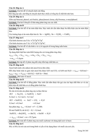 Trang 301/305
Câu 24: Đáp án A
Lời bình: Câu hỏi dễ về chuyển dịch cân bằng.
Khi tăng áp suất, cân bằng bị chuyển dịch theo chiều có tổng hệ số chất khí nhỏ hơn.
Câu 25: Đáp án A
Gồm etyl benzoat, phenol, axit butiric, phenylamoni clorua, allyl bromua, o-metylphenol.
Lời bình: Câu hỏi lí thuyết về khả năng phản ứng của các chất.
Câu 26: Đáp án B
Lời bình: Câu hỏi dễ về ăn mòn điện hóa. Học sinh chỉ cần nắm được ba điều kiện của ăn mòn điện
hóa.
Các trường hợp có ăn mòn điện hóa là: 3 2 4 4Sn AgNO ; Sn H SO CuSO .  
Câu 27: Đáp án C
Cấu hình electron của X là: 1s2
2s2
2p6
3s2
3p5
.
Cấu hình electron của Y là: 1s2
2s2
2p6
3s2
3p6
4s2
.
Lời bình: Câu hỏi dễ về cấu hình e và vị trí nguyên tố trong bảng tuần hoàn.
Câu 28: Đáp án A
Áp dụng định luật bảo toàn khối lượng cho oxi trong phản ứng cháy:
2 2 2 2 2 2
2
( ) 2 2 4 2 2
5,4
O hh O CO H O hh O CO H O
H O
n n n n n n n n
m gam
      
 
Lời bình: Bài tập dễ về phản ứng đốt cháy hỗn hợp chất hữu cơ.
Câu 29: Đáp án B
Ancol tách nước cho anken nên ancol là no đơn chức.
Đốt cháy hoàn toàn m gam một ancol thu được 0,03 mol CO2 và 0,04 mol H2O → nancol = 0,01mol =
nanken = nBr2 → Vdd Br2 = 0,01/0,2 = 0,05 lit = 50ml.
Lời bình: Bài toán về ancol.
Câu 30: Đáp án D
Lời bình: Câu hỏi dễ về đồng phân. Học sinh cần nắm được tên gọi của các hợp chất hữu cơ và các
điều kiện để chất hữu cơ có đồng phân hình học.
Câu 31: Đáp án D
Do cho từ từ nên các phản ứng xảy ra theo thứ tự:
0, 0, 0,
2 3 3HCl Na CO NaHCO NaCl
2mol 2 mol 2 mol
  
 
3 2 2HCl NaHCO NaCl CO H O
0,1mol 0,1mol 0,1mol
   
 
Sau phản ứng: 2
0,1 2,24 ít.COn mol V l  
Số mol NaHCO3 dư là 0,2 – 0,1 = 0,1mol.
 3 3 22
NaHCO Ba OH BaCO NaOH H O   
→ 3
0,1 19,7 .BaCOn mol m gam  
Lời bình: Bài toán dễ về phản ứng của muối cacbonat với dung dịch axit và bazơ.
Câu 32: Đáp án C
SO2 và SO3 là oxit của axit trung bình và yếu sẽ tác dụng được với muối của axit yếu.
 