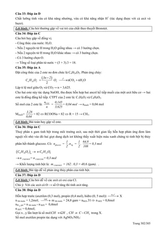 Trang 302/305
Câu 33: Đáp án D
Chất lưỡng tính vừa có khả năng nhường, vừa có khả năng nhận H+
(tác dụng được với cả axit và
bazơ).
Lời bình: Câu hỏi thường gặp về vai trò của chất theo thuyết Bronstet.
Câu 34: Đáp án C
Câu hỏi hay gặp về đồng vị.
- Công thức của nước: H2O.
- Nếu 2 nguyên tử H trong H2O giống nhau → có 3 hướng chọn.
- Nếu 2 nguyên tử H trong H2O khác nhau → có 3 hướng chọn.
- Có 3 hướng chọn O.
→ Tổng số loại phân tử nước = (3 + 3).3 = 18.
Câu 35: Đáp án A
Đặt công thức của 2 este no đơn chức là CnH2nO2. Phản ứng cháy:
  0
t
2 2nCO nH O
2
n 2n 2 2
3n 2
C H O O

  
Lập tỉ lệ mol giữa O2 và CO2→ n = 3,625.
Cho hai este này tác dụng NaOH, thu được hỗn hợp hai ancol kế tiếp muối của một axit hữu cơ → hai
este là đồng đẳng kế tiếp. CTPT của 2 este là: C3H6O2 và C4H8O2.
Số mol của 2 este là: CO2n 0,145
= = 0,04 mol
n 3,625
→ nmuối = 0,04 mol
Mmuối=
3,28
0,04
= 82  RCOONa = 82  R = 15 → CH3.
Lời bình: Bài toán hay gặp về este.
Câu 36: Đáp án C
Thuỷ phân x gam tinh bột trong môi trường axit, sau một thời gian lấy hỗn hợp phản ứng đem làm
nguội rồi nhỏ vào đó hai giọt dung dịch iot không thấy xuất hiện màu xanh chứng tỏ tinh bột bị thủy
phân hết thành glucozo. Có: glucozo Ag
1 1 64,8
n = .n = . = 0,3 mol
2 2 108
 06 1 5 6 12 6n
C H O n C H O
C6H10O5 C6H12O6n = n = 0,3 mol
→ Khối lượng tinh bột là: C6H10O5m = 162 . 0,3 = 48,6 (gam). .
Lời bình: Bài tập dễ về phản ứng thủy phân của tinh bột.
Câu 37: Đáp án D
Lời bình: Câu hỏi dễ về các axit có oxi của Cl.
Chú ý: Với các axit có O → số O tăng thì tính axit tăng.
Câu 38: Đáp án D
Hỗn hợp trước (axetilen (0,3 mol), propin (0,4 mol), hiđro (0, 5 mol))  
o
tNi,
X
n hh trước = 1,2mol; btkl
m hh trước = 24,8 gam = nhhX.31 n hhX = 0,8mol
nH 2 pứ = n hh trước - n hhX = 0,4mol
n hhY = 0,4mol;
Gọi x , y lần lượt là số molCH CH , 3CH C CH  trong X.
Số mol axetilen propin tác dụng với AgNO3/NH3:
 