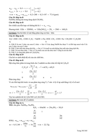 Trang 303/305
3
– 0,4
2
0,2
0,20,6
hhX hhY
AgNO
n x
y
n x y
n x y
  
  
 
 
 
2 2 3 3
0,2 240 0,2 147 77,4 ( ).C Ag C H Agm m m gam      
Câu 39: Đáp án B
Fe(OH)3 không tan trong dung dịch CH3NH2.
Câu 40: Đáp án B
Do tỉ khối của hỗn hợp với không khí là 1 → 2N NOn n
Phương trình:  3 3 2 22
13Zn 32HNO 13Zn NO 2N 2NO 16H O.    
Lời bình: Câu hỏi khó về cân bằng phản ứng oxi hóa – khử.
Câu 41: Đáp án D.
YX
OHHC+OHCH+Na-COO-CH-OOC-NaNaOH+HC-COO-CH-OOC-CH 52325223 
A. Chất X là este 2 chức của ancol 2 chức → Sai vì X tác dụng NaOH thu được Y và hỗn hợp ancol nên X là
este 2 chức của axit 2 chức
B. Chất Y làm mất màu dung dịch Br2 → Sai vì Y là muối no nên không làm mất màu dung dịch Br2
C. Chất T là axit đơn chức → Sai vì Y là muối của axit đa chức nên T cũng là axit đa chức
D. Chất Y có công thức phân tử C3H2O4Na2
Câu 42: Đáp án D
Câu hỏi so sánh nhiệt độ sôi của các chất béo.
Câu 43: Đáp án B
Đặt công thức phân tử trung bình cho 2 anđehit no đơn chức kế tiếp là CnH2nO
Phản ứng cháy:
o
t
2 2
3n 1
nCO nH O
2
(3n 1).3
1
2
(3n 1).1
0 n n
2
n 2n 2C H O O

  


Vì các hỗn hợp khí trước và sau phản ứng cùng V, to
nên tỉ lệ về áp suất bằng tỉ lệ về số mol:
nhh ban đầu / nhh sản phẩm =
1,1
1,25
=
22
25
   . .22
( )
2 25 2
3n 1 3 3n 1 1
1 n n
 
    
47
,
17
n 2 7  
Vậy hai anđehit đó là C2H5CHO và C3H7CHO.
Lời bình: Bài toán dễ về anđehit.
Câu 44: Đáp án A.
TH1: rắn gồm: NaOHdư; Na3PO4
2 5 3 4 2P O 6NaOH 2Na PO 3H O
m
1
142
m 3m
142 142
  
BTKL: 2 5 2P O NaOH r H Om m m m  
169m 3m
m 0,5.2.40 18. m 22,72g
71 142
    
 