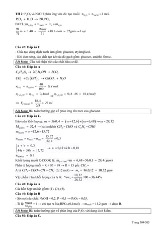 Trang 304/305
TH 2: P2O5 và NaOH phản ứng vừa đủ: tạo muối 2H O NaOHn n 1 mol. 
2 5 2 3 4P O H O 2H PO 
BKTL: 3 4 2H PO NaOH r H Om m m m  
98 169m
m 1.40 18.1 m 22gam
71 71
     → Loại
Câu 45: Đáp án C
- Chất tạo dung dịch xanh lam gồm: glucozơ, etylenglicol.
- Khi đun nóng, các chất tạo kết tủa đỏ gạch gồm: glucozơ, anđehit fomic.
Lời bình: Câu hỏi nhận biết các chất hữu cơ dễ.
Câu 46: Đáp án A
6 12 6 2 5 2C H O 2C H OH 2CO 
 2 3 22
CO Ca OH CaCO H O  
40
0,
100
CO2 CaCO3n n 4 mol  
0,2 5 2C H OH COn n 4mol 

0, .2 5C H OHn 4 46 18,4(mol) 
18,4
0,8
C2H5OHV 23 ml  
Lời bình: Bài toán thường gặp về phản ứng lên men của glucozơ.
Câu 47: Đáp án C.
Bảo toàn khối lượng:    m 56.0,4 m 12,6 m 6,68 m 28,32      
andehitM 52,4 → hai andehit 3CH CHO và 2 5C H CHO
andehitm m 12,6 15,72  
andehit mu i este
15,72
n n n 0,3
52,4
o   
a b 0,3
a 0,12 v b 0,18
44a 58b 15,72
à
 
  
 
KOH dn 0,1u 
Khối lượng mưối R-COOK là: m =m 6,68 56.0,1 29,4( )R COOK gam   
Phân tử lượng muối = R + 83 = 98 → R = 15 gốc 3CH 
A là 3 2CH COO CH CH   (0,12 mol) → 86.0,12 10,32Am gam 
Vậy phần trăm khối lượng của A là:
10,32
% .100 36,44%
28,32
Am  
Câu 48: Đáp án A
Các hỗn hợp tan hết gồm: (1), (3), (5).
Câu 49: Đáp án B
- Số mol các chất: NaOH = 0,2; P = 0,1 → P2O5 = 0,05.
- Tỉ lệ: = 4 → chỉ tạo ra Na2HPO4 (0,1mol) → mmuối = 14,2 gam → chọn B.
Lời bình: Bài toán thường gặp về phản ứng của P2O5 với dung dịch kiềm.
Câu 50: Đáp án C.
 