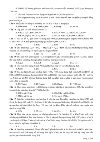 Trang 31/305
B. Ở nhiệt độ thường glucozơ, anđehit oxalic, saccarozơ đều hòa tan Cu(OH)2 tạo dung dịch
xanh lam
C. Glucozơ, fructozơ, đều tác dụng với H2 (xúc tác Ni, to
) cho poliancol
D. Cho isopren tác dụng với HBr theo tỉ lệ mol 1:1 thu được tối đa 6 sản phẩm (không kể đồng
phân hình học)
Câu 9: Thuốc thử cần dùng để phân biệt hai khí SO2 và H2S là dung dịch
A. Nước brom B. KMnO4/H2SO4 C. Ca(OH)2 D. NaOH
Câu 10: Dãy gồm các chất đều có tính axit là:
A. NH4Cl, K2S, CH3COOH, HCl B. NH4Cl, NaHCO3, CH3NH3Cl, C6H5OH
C. KHCO3, MgCl2, ZnO, CH3COONa D. NH4Cl, NaHCO3, Na3PO4, C6H5ONa
Câu 11: Hòa tan hết 5,2 gam crom vào dung dịch HNO3 dư, kết thúc phản ứng thu được 0,02 mol NO
và 0,024 mol khí X. Biết phản ứng không tạo muối NH4NO3. Khí X là
A. NO2 B. NH3 C. N2O D. N2
Câu 12: Cho phản ứng: Mg + HNO3 → Mg(NO3)2 + NxOy + H2O. Số phân tử chất bị khử trong phản
ứng trên sau khi cân bằng với hệ số nguyên, tối giản nhất là
A. 2x B. 12x – 4y C. 5x – 2y D. 10x
Câu 13: Cho các chất: caprolactam (1), isopropylbenzen (2), acrilonitrin (3), glyxin (4), vinyl axetat
(5). Các chất có khả năng tham gia phản ứng trùng hợp tạo polime là:
A. 1, 2, 3 B. 1, 3, 5 C. 1, 2, 5 D. 3, 4, 5
Câu 14: Hóa chất được dùng để tách Al2O3 ra khỏi hỗn hợp với Cu(OH)2 là dung dịch
A. NaOH B. HCl C. NH3 D. H2O
Câu 15: Hòa tan hết 5,36 gam hỗn hợp FeO, Fe2O3, Fe3O4 trong dung dịch chứa 0,03 mol HNO3 và
0,18 mol H2SO4 thu được dung dịch X và 0,01 mol khí NO (sản phẩm khử duy nhất). Cho 0,04 mol Cu
vào X thấy có khí NO tiếp tục thoát ra, dung dịch sau phản ứng có chứa m gam muối (không ngậm
nước). Giá trị của m là
A. 16,94 gam B. 23,76 gam C. 28,00 gam D. 19,44 gam
Câu 16: Khối lượng xenlulozơ và khối lượng axit nitric cần lấy để sản xuất được 445,5 kg xenlulozơ
trinitrat (hiệu suất phản ứng đạt 75%) lần lượt là:
A. 162 kg và 378 kg B. 182,25 kg và 212,625 kg.
C. 324 kg và 126 kg D. 324 kg và 378 kg.
Câu 17: Đốt cháy hoàn toàn m gam hỗn hợp X gồm hai este đồng phân của nhau cần dùng 0,525 mol
O2 và thu được 0,45 mol CO2, 0,45 mol H2O. Nếu cho m gam X tác dụng hết với 0,2 mol NaOH, rồi
cô cạn dung dịch tạo thành thu được 12,9 gam chất rắn khan. Phần trăm số mol của este có gốc axit
nhỏ hơn trong X là
A. 60% B. 33,33% C. 66,67% D. 50%
Câu 18: Thực hiện các thí nghiệm với hỗn hợp gồm Ag và Cu (hỗn hợp X): a. Cho X vào bình chứa
một lượng dư khí O3 ở điều kiện thường; b. Cho X vào một lượng dư dung dịch HNO3 đặc; c. Cho X
vào dung dịch HCl dư (không có mặt oxi); d. Cho X vào lượng dư dung dịch FeCl3. Thí nghiệm mà Cu
bị oxi hóa còn Ag không bị oxi hóa là:
A. d B. a C. b D. c
Câu 19: Đốt cháy hoàn toàn 0,25 mol hỗn hợp X gồm hai anđehit X thu được 0,3 mol CO2. Mặt khác,
nếu cho 0,25 mol X tác dụng hết với dung dịch AgNO3/NH3 dư, thu được 0,9 mol Ag. Công thức cấu
tạo thu gọn của hai anđehit trong X là
 