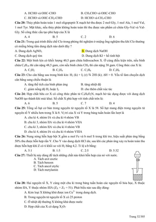 Trang 32/305
A. HCHO và OHC-CHO B. CH3CHO và OHC-CHO
C. HCHO và OHC-CH2-CHO D. HCHO và CH3-CHO
Câu 20: Thủy phân hoàn toàn 1 mol oligopeptit X mạch hở thu được 2 mol Gly, 1 mol Ala, 1 mol Val,
1 mol Tyr. Mặt khác, nếu thủy phân không hoàn toàn thì thu được sản phẩm có chứa Gly-Val và Val-
Gly. Số công thức cấu tạo phù hợp của X là
A. 4 B. 5 C. 2 D. 6
Câu 21: Trong quá trình điều chế Clo trong phòng thí nghiệm ở miệng ống nghiệm thu khí Clo thường
có miếng bông tẩm dung dịch nào dưới đây ?
A. Dung dịch AgNO3 B. Dung dịch NaOH
C. Dung dịch quỳ tím D. Dung dịch KI + hồ tinh bột
Câu 22: Một bình kín có khối lượng 40,5 gam chứa hiđrocacbon X. Ở cùng điều kiện trên, nếu bình
chứa C4H10 thì cân nặng 48,5 gam, còn nếu bình chứa CH4 thì cân nặng 38 gam. Công thức của X là:
A. C2H2 B. C2H4 C. C2H6 D. C3H8
Câu 23: Cho cân bằng sau trong bình kín: H2 (k) + I2 (r)  2HI (k); H > 0. Yếu tố làm chuyển dịch
cân bằng sang chiều thuận là
A. tăng thể tích của bình phản ứng B. tăng nhiệt độ
C. giảm nồng độ H2 hoặc I2 D. cho thêm chất xúc tác
Câu 24: Hợp chất hữu cơ X có công thức phân tử C4H9O2N, mạch hở tác dụng được với dung dịch
NaOH tạo thành khí mùi khai. Số chất X phù hợp với tính chất trên là:
A. 6 B. 5 C. 7 D. 4
Câu 25: Tổng số hạt cơ bản trong nguyên tử nguyên tố X là 58. Số hạt mang điện trong nguyên tử
nguyên tố Y nhiều hơn trong X là 8. Vị trí của X và Y trong bảng tuần hoàn lần lượt là
A. chu kì 4, nhóm IA và chu kì 4 nhóm VB
B. chu kì 3, nhóm IIA và chu kì 4 nhóm VIIA
C. chu kì 3, nhóm IIA và chu kì 4 nhóm VB
D. chu kì 4, nhóm IA và chu kì 4 nhóm VIIIA
Câu 26: Nung nóng hỗn hợp bột X gồm a mol Fe và b mol S trong khí trơ, hiệu suất phản ứng bằng
50% thu được hỗn hợp rắn Y. Cho Y vào dung dịch HCl dư, sau khi các phản ứng xảy ra hoàn toàn thu
được hỗn hợp khí Z có tỉ khối so với H2 bằng 4,2. Tỉ lệ a:b bằng:
A. 5:1 B. 1:5 C. 2:5 D. 5:32
Câu 27: Thiết bị này dùng để tách những chất nào khỏi hỗn hợp của nó với nước.
A. Tách axit axetic
B. Tách benzen
C. Tách ancol etylic
D. Tách metylamin
Câu 28: Hai nguyên tố X, Y cùng một chu kì trong bảng tuần hoàn các nguyên tố hóa học, X thuộc
nhóm IIA, Y thuộc nhóm IIIA (ZX + ZY = 51). Phát biểu nào sau đây đúng:
A. Kim loại X không khử được ion Cu2+
trong dung dịch.
B. Trong nguyên tử nguyên tố X có 25 proton
C. Ở nhiệt độ thường X không khử được nước
D. Hợp chất của X có dạng X2O7
 