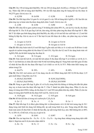 Trang 33/305
Câu 29: Cho 150 ml dung dịch Ba(OH)2 1M vào 250 ml dung dịch Al2(SO4)3 x M được 42,75 gam kết
tủa. Thêm tiếp 200 ml dung dịch Ba(OH)2 1M vào hỗn hợp phản ứng thì lượng kết tủa thu được là
94,2375 gam. Giá trị của x là:
A. 0,25M B. 0,43M C. 0,3M D. 0,45M
Câu 30: Cho hỗn hợp chứa 5,6 gam Fe và 6,4 gam Cu vào 100 ml dung dịch AgNO3 x M. Sau khi các
phản ứng xảy ra hoàn toàn thu được dung dịch chứa 3 muối. Giá trị của x là
A. 2,5M B. 4,5M C. 5,0M D. 3,5M
Câu 31: Đốt cháy hết m gam cacbon trong V lít không khí (chứa 80% N2, còn lại O2) vừa đủ, thu được
hỗn hợp khí X. Cho X đi qua ống CuO dư, đun nóng, kết thúc phản ứng thu được hỗn hợp khí Y. Dẫn
khí Y lội chậm qua bình đựng dung dịch Ba(OH)2 dư, thấy có 0,4 mol kết tủa xuất hiện và 1,2 mol khí
không bị hấp thụ. Giá trị của m và V lần lượt là (các khí được đo ở đktc, các phản ứng xảy ra hoàn
toàn).
A. 2,4 gam và 16,8 lít B. 2,4 gam và 33,6 lít
C. 4,8 gam và 33,6 lít D. 4,8 gam và 16,8 lít
Câu 32: Đốt cháy hoàn toàn 0,15 mol hỗn hợp X gồm một axit hữu cơ A và một este B (B hơn A một
nguyên tử cacbon trong phân tử) thu được 0,2 mol CO2. Vậy khi cho 0,2 mol X tác dụng hoàn toàn với
AgNO3/NH3 dư thì khối lượng bạc thu được là
A. 16,2 gam B. 21,6 gam C. 43,2 gam D. 32,4 gam
Câu 33: Trộn một thể tích H2 với một thể tích anken X thu được hỗn hợp Y có tỉ khối so với H2 là 11.
Cho Y vào bình kín có chứa sẵn một ít bột Ni thể tích không đáng kể. Nung bình một thời gian rồi đưa
về nhiệt độ ban đầu thì thu được hỗn hợp Z có tỉ khối so với H2 là 55/3. Phần trăm khối lượng của
ankan trong Z là
A. 66,67% B. 50% C. 60% D. 80%
Câu 34: Cho 0,01 mol amino axit X tác dụng vừa đủ với 200ml dung dịch HCl 0,1M thu được 2,19
gam muối khan. Công thức của X là
A. (H2N)2C5H9COOH B. H2NC5H9(COOH)2
C. (H2N)2C2H4(COOH)2 D. (H2N)2C4H7COOH
Câu 35: Nung m gam hỗn hợp X gồm Al và Fe3O4 trong bình kín không có không khí đến khi phản
ứng xảy ra hoàn toàn thu được hỗn hợp rắn Y. Chia Y thành hai phần bằng nhau. Phần (1) cho tác
dụng với dung dịch HNO3 loãng, dư thu được 0,11 mol NO (sản phẩm khử duy nhất). Phần (2) cho tác
dụng với dung dịch NaOH dư thu được 0,03 mol H2. Giá trị m là:
A. 19,59 gam B. 19,32 gam C. 9,93 gam D. 9,66 gam
Câu 36: Số liên kết đơn có trong axit cacboxylic CnH2nO2 là
A. 2n + 2 B. 3n – 4 C. 2n D. 3n + 1
Câu 37: Một hỗn hợp X (ở đktc) gồm không khí và đimetylamin với tỉ lệ thể tích tương ứng là 30:1
đựng trong một bình kín dung tích không đổi, áp suất trong bình là p1 atm. Nung nóng để đốt cháy
hoàn toàn amin rồi đưa bình về nhiệt độ ban đầu, áp suất trong bình là p2 atm. Biết không khí có 80%
N2 và 20% O2 về thể tích, tỉ lệ p1/p2 có giá trị là:
A. 1,078 B. 0,961 C. 0,907 D. 1,06
Câu 38: Cho các hợp kim Zn – Fe; Fe – C; Fe – Cu; Fe – Ag cùng được nhúng trong dung dịch chất
điện li. Hợp kim mà Fe bị ăn mòn chậm nhất là
A. Zn – Fe B. Fe – C C. Fe – Cu D. Fe – Ag
 