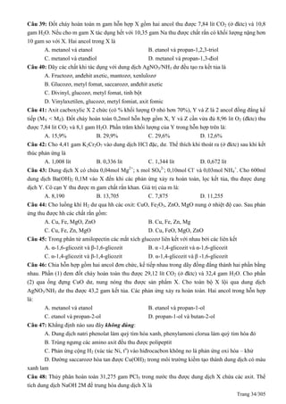 Trang 34/305
Câu 39: Đốt cháy hoàn toàn m gam hỗn hợp X gồm hai ancol thu được 7,84 lít CO2 (ở đktc) và 10,8
gam H2O. Nếu cho m gam X tác dụng hết với 10,35 gam Na thu được chất rắn có khối lượng nặng hơn
10 gam so với X. Hai ancol trong X là
A. metanol và etanol B. etanol và propan-1,2,3-triol
C. metanol và etanđiol D. metanol và propan-1,3-điol
Câu 40: Dãy các chất khi tác dụng với dung dịch AgNO3/NH3 dư đều tạo ra kết tủa là
A. Fructozơ, anđehit axetic, mantozơ, xenlulozơ
B. Glucozơ, metyl fomat, saccarozơ, anđehit axetic
C. Đivinyl, glucozơ, metyl fomat, tinh bột
D. Vinylaxetilen, glucozơ, metyl fomiat, axit fomic
Câu 41: Axit cacboxylic X 2 chức (có % khối lượng O nhỏ hơn 70%), Y và Z là 2 ancol đồng đẳng kế
tiếp (MY < MZ). Đốt cháy hoàn toàn 0,2mol hỗn hợp gồm X, Y và Z cần vừa đủ 8,96 lit O2 (đktc) thu
được 7,84 lit CO2 và 8,1 gam H2O. Phần trăm khối lượng của Y trong hỗn hợp trên là:
A. 15,9% B. 29,9% C. 29,6% D. 12,6%
Câu 42: Cho 4,41 gam K2Cr2O7 vào dung dịch HCl đặc, dư. Thể thích khí thoát ra (ở đktc) sau khi kết
thúc phản ứng là
A. 1,008 lít B. 0,336 lít C. 1,344 lít D. 0,672 lít
Câu 43: Dung dịch X có chứa 0,04mol Mg2+
; x mol SO4
2-
; 0,10mol Cl-
và 0,03mol NH4
+
. Cho 600ml
dung dịch Ba(OH)2 0,1M vào X đến khi các phản ứng xảy ra hoàn toàn, lọc kết tủa, thu được dung
dịch Y. Cô cạn Y thu được m gam chất rắn khan. Giá trị của m là:
A. 8,190 B. 13,705 C. 7,875 D. 11,255
Câu 44: Cho luồng khí H2 dư qua hh các oxit: CuO, Fe2O3, ZnO, MgO nung ở nhiệt độ cao. Sau phản
ứng thu được hh các chất rắn gồm:
A. Cu, Fe, MgO, ZnO B. Cu, Fe, Zn, Mg
C. Cu, Fe, Zn, MgO D. Cu, FeO, MgO, ZnO
Câu 45: Trong phân tử amilopectin các mắt xích glucozơ liên kết với nhau bởi các liên kết
A. α-1,6-glicozit và β-1,6-glicozit B. α -1,4-glicozit và α-1,6-glicozit
C. α-1,4-glicozit và β-1,4-glicozit D. α-1,4-glicozit và β -1,6-glicozit
Câu 46: Chia hỗn hợp gồm hai ancol đơn chức, kế tiếp nhau trong dãy đồng đẳng thành hai phần bằng
nhau. Phần (1) đem đốt cháy hoàn toàn thu được 29,12 lít CO2 (ở đktc) và 32,4 gam H2O. Cho phần
(2) qua ống đựng CuO dư, nung nóng thu được sản phẩm X. Cho toàn bộ X lội qua dung dịch
AgNO3/NH3 dư thu được 43,2 gam kết tủa. Các phản ứng xảy ra hoàn toàn. Hai ancol trong hỗn hợp
là:
A. metanol và etanol B. etanol và propan-1-ol
C. etanol và propan-2-ol D. propan-1-ol và butan-2-ol
Câu 47: Khẳng định nào sau đây không đúng:
A. Dung dịch natri phenolat làm quỳ tìm hóa xanh, phenylamoni clorua làm quỳ tím hóa đỏ
B. Trùng ngưng các amino axit đều thu được polipeptit
C. Phản ứng cộng H2 (xúc tác Ni, to
) vào hiđrocacbon không no là phản ứng oxi hóa – khử
D. Đường saccarozơ hòa tan được Cu(OH)2 trong môi trường kiềm tạo thành dung dịch có màu
xanh lam
Câu 48: Thủy phân hoàn toàn 31,275 gam PCl5 trong nước thu được dung dịch X chứa các axit. Thể
tích dung dịch NaOH 2M để trung hòa dung dịch X là
 