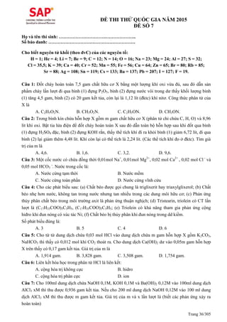 Trang 36/305
ĐỀ THI THỬ QUỐC GIA NĂM 2015
ĐỀ SỐ 7
Họ và tên thí sinh: ………………………….………………..
Số báo danh: …………………………………………………
Cho biết nguyên tử khối (theo đvC) của các nguyên tố:
H = 1; He = 4; Li = 7; Be = 9; C = 12; N = 14; O = 16; Na = 23; Mg = 24; Al = 27; S = 32;
Cl = 35,5; K = 39; Ca = 40; Cr = 52; Mn = 55; Fe = 56; Cu = 64; Zn = 65; Br = 80; Rb = 85;
Sr = 88; Ag = 108; Sn = 119; Cs = 133; Ba = 137; Pb = 207; I = 127; F = 19.
Câu 1: Đốt cháy hoàn toàn 7,5 gam chất hữu cơ X bằng một lượng khí oxi vừa đủ, sau đó dẫn sản
phẩm cháy lần lượt đi qua bình (1) đựng P2O5, bình (2) đựng nước vôi trong dư thấy khối lượng bình
(1) tăng 4,5 gam, bình (2) có 20 gam kết tủa, còn lại là 1,12 lít (đktc) khí nitơ. Công thức phân tử của
X là
A. C2H5O2N. B. CH3O2N. C. C2H5ON. D. CH3ON.
Câu 2: Trong bình kín chứa hỗn hợp X gồm m gam chất hữu cơ X (phân tử chỉ chứa C, H, O) và 8,96
lít khí oxi. Bật tia lửa điện để đốt cháy hoàn toàn X sau đó dẫn toàn bộ hỗn hợp sau khi đốt qua bình
(1) đựng H2SO4 đặc, bình (2) đựng KOH rắn, thấy thể tích khí đi ra khỏi bình (1) giảm 6,72 lít, đi qua
bình (2) lại giảm thêm 4,48 lít. Khí còn lại có thể tích là 2,24 lít. (Các thể tích khí đo ở đktc). Tìm giá
trị của m là
A. 4,6. B. 1,6. C. 3,2. D. 9,6.
Câu 3: Một cốc nước có chứa đồng thời 0,01mol Na+
, 0,01mol Mg2+
, 0,02 mol Ca2+
, 0,02 mol Cl -
và
0,05 mol HCO3
-
. Nước trong cốc là:
A. Nước cứng tạm thời B. Nước mềm
C. Nước cứng toàn phần D. Nước cứng vĩnh cửu
Câu 4: Cho các phát biểu sau: (a) Chất béo được gọi chung là triglixerit hay triaxylglixerol; (b) Chất
béo nhẹ hơn nước, không tan trong nước nhưng tan nhiều trong các dung môi hữu cơ; (c) Phản ứng
thủy phân chất béo trong môi trường axit là phản ứng thuận nghịch; (d) Tristearin, triolein có CT lần
lượt là (C17H33COO)3C3H5, (C17H35COO)3C3H5; (e) Triolein có khả năng tham gia phản ứng cộng
hiđro khi đun nóng có xúc tác Ni; (f) Chất béo bị thủy phân khi đun nóng trong dd kiềm.
Số phát biểu đúng là:
A. 3 B. 5 C. 4 D. 6
Câu 5: Cho từ từ dung dịch chứa 0,03 mol HCl vào dung dịch chứa m gam hỗn hợp X gồm K2CO3,
NaHCO3 thì thấy có 0,012 mol khí CO2 thoát ra. Cho dung dịch Ca(OH)2 dư vào 0,05m gam hỗn hợp
X trên thấy có 0,17 gam kết tủa. Giá trị của m là
A. 1,914 gam. B. 3,828 gam. C. 3,508 gam. D. 1,754 gam.
Câu 6: Liên kết hóa học trong phân tử HCl là liên kết:
A. cộng hóa trị không cực B. hidro
C. cộng hóa trị phân cực D. ion
Câu 7: Cho 100ml dung dịch chứa NaOH 0,1M, KOH 0,1M và Ba(OH)2 0,12M vào 100ml dung dịch
AlCl3 xM thì thu được 0,936 gam kết tủa. Nếu cho 200 ml dung dịch NaOH 0,12M vào 100 ml dung
dịch AlCl3 xM thì thu được m gam kết tủa. Giá trị của m và x lần lượt là (biết các phản ứng xảy ra
hoàn toàn)
 