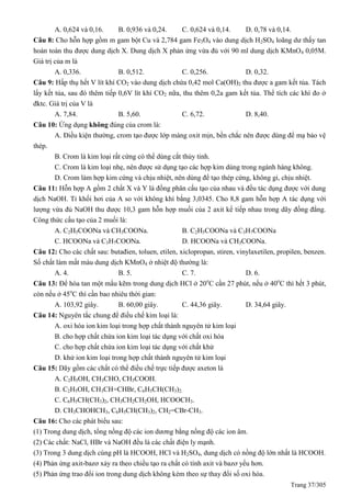 Trang 37/305
A. 0,624 và 0,16. B. 0,936 và 0,24. C. 0,624 và 0,14. D. 0,78 và 0,14.
Câu 8: Cho hỗn hợp gồm m gam bột Cu và 2,784 gam Fe3O4 vào dung dịch H2SO4 loãng dư thấy tan
hoàn toàn thu được dung dịch X. Dung dịch X phản ứng vừa đủ với 90 ml dung dịch KMnO4 0,05M.
Giá trị của m là
A. 0,336. B. 0,512. C. 0,256. D. 0,32.
Câu 9: Hấp thụ hết V lít khí CO2 vào dung dịch chứa 0,42 mol Ca(OH)2 thu được a gam kết tủa. Tách
lấy kết tủa, sau đó thêm tiếp 0,6V lít khí CO2 nữa, thu thêm 0,2a gam kết tủa. Thể tích các khí đo ở
đktc. Giá trị của V là
A. 7,84. B. 5,60. C. 6,72. D. 8,40.
Câu 10: Ứng dụng không đúng của crom là:
A. Điều kiện thường, crom tạo được lớp màng oxit mịn, bền chắc nên được dùng để mạ bảo vệ
thép.
B. Crom là kim loại rất cứng có thể dùng cắt thủy tinh.
C. Crom là kim loại nhẹ, nên được sử dụng tạo các hợp kim dùng trong ngành hàng không.
D. Crom làm hợp kim cứng và chịu nhiệt, nên dùng để tạo thép cứng, không gỉ, chịu nhiệt.
Câu 11: Hỗn hợp A gồm 2 chất X và Y là đồng phân cấu tạo của nhau và đều tác dụng được với dung
dịch NaOH. Tỉ khối hơi của A so với không khí bằng 3,0345. Cho 8,8 gam hỗn hợp A tác dụng với
lượng vừa đủ NaOH thu được 10,3 gam hỗn hợp muối của 2 axit kế tiếp nhau trong dãy đồng đẳng.
Công thức cấu tạo của 2 muối là:
A. C2H5COONa và CH3COONa. B. C2H5COONa và C3H7COONa
C. HCOONa và C3H7COONa. D. HCOONa và CH3COONa.
Câu 12: Cho các chất sau: butađien, toluen, etilen, xiclopropan, stiren, vinylaxetilen, propilen, benzen.
Số chất làm mất màu dung dịch KMnO4 ở nhiệt độ thường là:
A. 4. B. 5. C. 7. D. 6.
Câu 13: Để hòa tan một mẩu kẽm trong dung dịch HCl ở 20o
C cần 27 phút, nếu ở 40o
C thì hết 3 phút,
còn nếu ở 45o
C thì cần bao nhiêu thời gian:
A. 103,92 giây. B. 60,00 giây. C. 44,36 giây. D. 34,64 giây.
Câu 14: Nguyên tắc chung để điều chế kim loại là:
A. oxi hóa ion kim loại trong hợp chất thành nguyên tử kim loại
B. cho hợp chất chứa ion kim loại tác dụng với chất oxi hóa
C. cho hợp chất chứa ion kim loại tác dụng với chất khử
D. khử ion kim loại trong hợp chất thành nguyên tử kim loại
Câu 15: Dãy gồm các chất có thể điều chế trực tiếp được axeton là
A. C2H5OH, CH3CHO, CH3COOH.
B. C2H5OH, CH3CH=CHBr, C6H5CH(CH3)2.
C. C6H5CH(CH3)2, CH3CH2CH2OH, HCOOCH3.
D. CH3CHOHCH3, C6H5CH(CH3)2, CH2=CBr-CH3.
Câu 16: Cho các phát biểu sau:
(1) Trong dung dịch, tổng nồng độ các ion dương bằng nồng độ các ion âm.
(2) Các chất: NaCl, HBr và NaOH đều là các chất điện ly mạnh.
(3) Trong 3 dung dịch cùng pH là HCOOH, HCl và H2SO4, dung dịch có nồng độ lớn nhất là HCOOH.
(4) Phản ứng axit-bazơ xảy ra theo chiều tạo ra chất có tính axit và bazơ yếu hơn.
(5) Phản ứng trao đổi ion trong dung dịch không kèm theo sự thay đổi số oxi hóa.
 