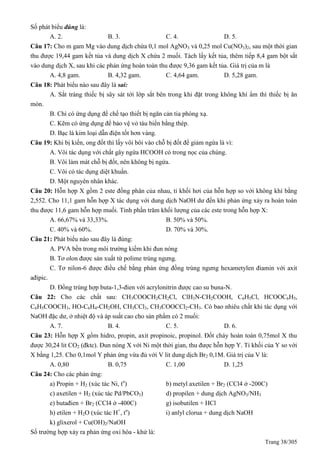 Trang 38/305
Số phát biểu đúng là:
A. 2. B. 3. C. 4. D. 5.
Câu 17: Cho m gam Mg vào dung dịch chứa 0,1 mol AgNO3 và 0,25 mol Cu(NO3)2, sau một thời gian
thu được 19,44 gam kết tủa và dung dịch X chứa 2 muối. Tách lấy kết tủa, thêm tiếp 8,4 gam bột sắt
vào dung dịch X, sau khi các phản ứng hoàn toàn thu được 9,36 gam kết tủa. Giá trị của m là
A. 4,8 gam. B. 4,32 gam. C. 4,64 gam. D. 5,28 gam.
Câu 18: Phát biểu nào sau đây là sai:
A. Sắt tráng thiếc bị sây sát tới lớp sắt bên trong khi đặt trong không khí ẩm thì thiếc bị ăn
mòn.
B. Chì có ứng dụng để chế tạo thiết bị ngăn cản tia phóng xạ.
C. Kẽm có ứng dụng để bảo vệ vỏ tàu biển bằng thép.
D. Bạc là kim loại dẫn điện tốt hơn vàng.
Câu 19: Khi bị kiến, ong đốt thì lấy vôi bôi vào chỗ bị đốt để giảm ngứa là vì:
A. Vôi tác dụng với chất gây ngứa HCOOH có trong nọc của chúng.
B. Vôi làm mát chỗ bị đốt, nên không bị ngứa.
C. Vôi có tác dụng diệt khuẩn.
D. Một nguyên nhân khác.
Câu 20: Hỗn hợp X gồm 2 este đồng phân của nhau, tỉ khối hơi của hỗn hợp so với không khí bằng
2,552. Cho 11,1 gam hỗn hợp X tác dụng với dung dịch NaOH dư đến khi phản ứng xảy ra hoàn toàn
thu được 11,6 gam hỗn hợp muối. Tính phần trăm khối lượng của các este trong hỗn hợp X:
A. 66,67% và 33,33%. B. 50% và 50%.
C. 40% và 60%. D. 70% và 30%.
Câu 21: Phát biểu nào sau đây là đúng:
A. PVA bền trong môi trường kiềm khi đun nóng
B. Tơ olon được sản xuất từ polime trùng ngưng.
C. Tơ nilon-6 được điều chế bằng phản ứng đồng trùng ngưng hexametylen điamin với axit
ađipic.
D. Đồng trùng hợp buta-1,3-đien với acrylonitrin được cao su buna-N.
Câu 22: Cho các chất sau: CH3COOCH2CH2Cl, ClH3N-CH2COOH, C6H5Cl, HCOOC6H5,
C6H5COOCH3, HO-C6H4-CH2OH, CH3CCl3, CH3COOCCl2-CH3. Có bao nhiêu chất khi tác dụng với
NaOH đặc dư, ở nhiệt độ và áp suất cao cho sản phẩm có 2 muối:
A. 7. B. 4. C. 5. D. 6.
Câu 23: Hỗn hợp X gồm hidro, propin, axit propinoic, propinol. Đốt cháy hoàn toàn 0,75mol X thu
được 30,24 lit CO2 (đktc). Đun nóng X với Ni một thời gian, thu được hỗn hợp Y. Tỉ khối của Y so với
X bằng 1,25. Cho 0,1mol Y phản ứng vừa đủ với V lit dung dịch Br2 0,1M. Giá trị của V là:
A. 0,80 B. 0,75 C. 1,00 D. 1,25
Câu 24: Cho các phản ứng:
a) Propin + H2 (xúc tác Ni, to
) b) metyl axetilen + Br2 (CCl4 ở -200C)
c) axetilen + H2 (xúc tác Pd/PbCO3) d) propilen + dung dịch AgNO3/NH3
e) butađien + Br2 (CCl4 ở -400C) g) isobutilen + HCl
h) etilen + H2O (xúc tác H+
, to
) i) anlyl clorua + dung dịch NaOH
k) glixerol + Cu(OH)2/NaOH
Số trường hợp xảy ra phản ứng oxi hóa - khử là:
 