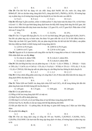 Trang 39/305
A. 7. B. 6. C. 4. D. 5.
Câu 25: Cho khí H2S tác dụng với các chất: dung dịch NaOH, khí clo, nước clo, dung dịch
KMnO4/H+
, khí oxi dư đun nóng, dung dịch FeCl3, dung dịch ZnCl2, Pb(NO3)2, KClO3. Số trường hợp
xảy ra phản ứng và số trường hợp trong đó lưu huỳnh bị oxi hóa lên mức cao nhất là:
A. 9 và 3. B. 8 và 2. C. 8 và 1. D. 6 và 1.
Câu 26: Hỗn hợp X gồm axetilen, etilen và hiđrocacbon Y cháy hoàn toàn thu được CO2 và H2O theo
tỉ lệ mol 1:1. Dẫn X đi qua bình đựng dung dịch brom dư thấy khối lượng bình tăng lên 0,82 gam, khí
thoát ra khỏi bình đem đốt cháy hoàn toàn thu được 1,32 gam CO2 và 0,72 gam H2O. Phần trăm về thể
tích của Y trong X là
A. 75%. B. 50%. C. 33,33%. D. 25%.
Câu 27: Cho 17,9 gam hỗn hợp gồm Fe, Cu và Al vào bình đựng 200 gam dung dịch H2SO4 24,01%.
Sau khi các phản ứng xảy ra hoàn toàn, thu được 9,6 gam chất rắn và có 5,6 lít khí (đktc) thoát ra.
Thêm tiếp vào bình 10,2 gam NaNO3, khi các phản ứng kết thúc thì thể tích khí NO (đktc), sản phẩm
khử duy nhất) tạo thành và khối lượng muối trong dung dịch là
A. 2,24 lít và 59,18 gam. B. 2,688 lít và 59,18 gam.
C. 2,688 lít và 67,7 gam. D. 2,24 lít và 56,3 gam.
Câu 28: Nguyên tử X có electron cuối cùng điền vào lớp M, ở trạng thái cơ bản có 3 electron độc thân.
Điều nhận định nào sau đây đúng:
A. X ở chu kì 4, nhóm VIIB. B. X ở chu kì 3, nhóm IIIA.
C. X ở chu kì 3, nhóm VA. D. X ở chu kì 4, nhóm IIIB.
Câu 29: Xét cân bằng hoá học của các phản ứng sau: 1. H2 (k) + I2 (k) ⇌ 2HI(k); 2. 2SO2(k) + O2(k)
⇌ 2SO3 (k); 3. CaCO3 (r) ⇌ CaO (r) + CO2 (k); 4. Fe2O3(r) + 3CO(k) ⇌ 2Fe (r) + 3CO2 (k); 5. N2 (k)
+ O2 (k) ⇌ 2NO (k). Khi tăng áp suất các phản ứng các cân bằng hóa học không bị dịch chuyển là:
A. 1, 2, 3 B. 1, 4, 5 C. 1, 3, 4 D. 2, 3, 5
Câu 30: Có bao nhiêu đồng phân amin ứng với công thức C4H11N thỏa mãn điều kiện khi tác dụng với
dung dịch HNO2 thu được khí N2:
A. 5. B. 6. C. 4. D. 7.
Câu 31: Thêm 0,08 mol NaOH vào dung dịch chứa 0,03 mol CrCl2, rồi để trong không khí đến khi
phản ứng hoàn toàn thì khối lượng kết tủa thu được là
A. 1,03 gam B. 1,72 gam. C. 0,86 gam. D. 2,06 gam.
Câu 32: Có các phát biểu sau:
(1) Đồng có thể tan trong dung dịch HCl có mặt oxi.
(2) Muối Na2CO3 dễ bị nhiệt phân huỷ.
(3) Hỗn hợp Cu và Fe2O3 có số mol bằng nhau sẽ tan hết được trong dung dịch HCl dư.
(4) Kim loại Na, K, Ba đều có cấu tạo mạng tinh thể lập phương tâm khối.
(5) Khi pin điện hóa Zn – Cu phóng điện, thì độ tăng và giảm khối lượng của 2 điện cực luôn bằng
nhau.
Số câu phát biểu đúng là:
A. 2. B. 5. C. 3. D. 4.
Câu 33: Cho các dung dịch cùng có nồng độ 1M sau: NaAlO2, C6H5NH3Cl, C2H5NH2, FeCl3,
C6H5ONa, CH3COOH. Lần lượt trộn lẫn từng cặp dung dịch với nhau, số trường hợp có phản ứng xảy
ra là:
A. 8. B. 10. C. 9. D. 7.
 