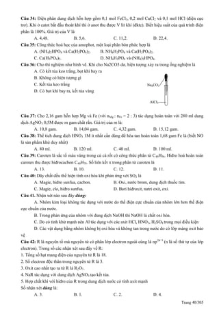 Trang 40/305
Câu 34: Điện phân dung dịch hỗn hợp gồm 0,1 mol FeCl3, 0,2 mol CuCl2 và 0,1 mol HCl (điện cực
trơ). Khi ở catot bắt đầu thoát khí thì ở anot thu được V lít khí (đktc). Biết hiệu suất của quá trình điện
phân là 100%. Giá trị của V là
A. 4,48. B. 5,6. C. 11,2. D. 22,4.
Câu 35: Công thức hoá học của amophot, một loại phân bón phức hợp là
A. (NH4)2HPO4 và Ca(H2PO4)2. B. NH4H2PO4 và Ca(H2PO4)2.
C. Ca(H2PO4)2. D. NH4H2PO4 và (NH4)2HPO4.
Câu 36: Cho thí nghiệm như hình vẽ. Khi cho Na2CO3 dư, hiện tượng xảy ra trong ống nghiệm là
A. Có kết tủa keo trắng, bọt khí bay ra
B. Không có hiện tượng gì
C. Kết tủa keo trắng
D. Có bọt khí bay ra, kết tủa vàng
Câu 37: Cho 2,16 gam hỗn hợp Mg và Fe (với nMg : nFe = 2 : 3) tác dụng hoàn toàn với 280 ml dung
dịch AgNO3 0,5M được m gam chất rắn. Giá trị của m là:
A. 10,8 gam. B. 14,04 gam. C. 4,32 gam. D. 15,12 gam.
Câu 38: Thể tích dung dịch HNO3 1M ít nhất cần dùng để hòa tan hoàn toàn 1,68 gam Fe là (biết NO
là sản phẩm khử duy nhất)
A. 80 ml. B. 120 ml. C. 40 ml. D. 100 ml.
Câu 39: Caroten là sắc tố màu vàng trong củ cà rốt có công thức phân tử C40H56. Hiđro hoá hoàn toàn
caroten thu được hiđrocacbon C40H78. Số liên kết  trong phân tử caroten là
A. 13. B. 10. C. 12. D. 11.
Câu 40: Dãy chất đều thể hiện tính oxi hóa khi phản ứng với SO2 là
A. Magie, hiđro sunfua, cacbon. B. Oxi, nước brom, dung dịch thuốc tím.
C. Magie, clo, hiđro sunfua. D. Bari hiđroxit, natri oxit, oxi.
Câu 41. Nhận xét nào sau đây đúng:
A. Nhôm kim loại không tác dụng với nước do thế điện cực chuẩn của nhôm lớn hơn thế điện
cực chuẩn của nước.
B. Trong phản ứng của nhôm với dung dịch NaOH thì NaOH là chất oxi hóa.
C. Do có tính khử mạnh nên Al tác dụng với các axit HCl, HNO3, H2SO4 trong mọi điều kiện
D. Các vật dụng bằng nhôm không bị oxi hóa và không tan trong nước do có lớp màng oxit bảo
vệ
Câu 42: R là nguyên tố mà nguyên tử có phân lớp electron ngoài cùng là np2n+1
(n là số thứ tự của lớp
electron). Trong số các nhận xét sau đây về R:
1. Tổng số hạt mang điện của nguyên tử R là 18.
2. Số electron độc thân trong nguyên tử R là 3.
3. Oxit cao nhất tạo ra từ R là R2O7.
4. NaR tác dụng với dung dịch AgNO3 tạo kết tủa.
5. Hợp chất khí với hiđro của R trong dung dịch nước có tính axit mạnh
Số nhận xét đúng là:
A. 3. B. 1. C. 2. D. 4.
 