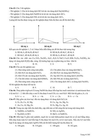 Trang 41/305
Câu 43: Cho 3 thí nghiệm:
- Thí nghiệm 1: Cho từ từ dung dịch HCl tới dư vào dung dịch Na[Al(OH)4]
- Thí nghiệm 2: Cho dung dịch NaOH từ từ tới dư vào dung dịch AlCl3.
- Thí nghiệm 3: Cho dung dịch NH3 từ từ tới dư vào dung dịch AlCl3.
Lượng kết tủa thu được trong các thí nghiệm được biểu thị theo các đồ thị dưới đây:
Đồ thị A Đồ thị B Đồ thị C
Kết quả của thí nghiệm 1, 2 và 3 được biểu diễn bằng các đồ thị theo trật tương ứng:
A. Đồ thị A, đồ thị B, đồ thị C B. Đồ thị B, đồ thị C, đồ thị A
C. Đồ thị C, đồ thị B, đồ thị A D. Đồ thị A, đồ thị C, đồ thị B
Câu 44: Cho các chất sau: Cu, FeS2, Na2SO3, Al4C3, K2S, S, NaCl, Cu2O, KBr, Fe3O4, Fe(OH)2, tác
dụng với dung dịch H2SO4 đặc, nóng. Số trường hợp xảy ra phản ứng oxi hóa - khử là
A. 7. B. 10. C. 8. D. 9.
Câu 45: Cho các thí nghiệm sau:
(1). Đun nóng nước cứng toàn phần. (2). Cho phèn chua vào dung dịch BaCl2.
(3). Khí H2S vào dung dịch FeCl2. (4). Khí H2S vào dung dịch Pb(NO3)2.
(5). Khí CO2 dư vào dung dịch NaAlO2. (6). Sục khí CO2 vào dung dịch C6H5ONa.
(7). Cho khí etilen vào dung dịch KMnO4. (8). Khí NH3 dư và dung dịch FeCl2.
(9). Đun nóng nước cứng tạm thời. (10). Cho dung dịch AlCl3 và dung dịch NaAlO2.
Số thí nghiệm thu được kết tủa là:
A. 8. B. 9. C. 10. D. 7.
Câu 46: Thuỷ phân triglixerit X trong NaOH thu được hỗn hợp hai muối natrioleat và natristearat theo
tỉ lệ mol là 1 : 2. Khi đốt cháy a mol X thu được b mol CO2 và c mol H2O. Mối liên hệ giữa a, b, c là
A. b = c – a B. b – c = 4a C. b – c = 2a. D. b – c = 3a
Câu 47: Dãy gồm các kim loại đều tác dụng được với dung dịch FeCl3 là:
A. Fe, Zn, Cu, Al, Mg. B. Cu, Ag, Au, Mg, Fe.
C. Au, Cu, Al, Mg, Zn. D. Fe, Mg, Cu, Ag, Al.
Câu 48: Trong các cặp chất cho dưới đây, cặp chất nào có thể cùng tồn tại trong một dung dịch:
A. NaHSO4 và NaHCO3. B. NH3 và AgNO3.
C. Na2ZnO2 và HCl. D. BaCl2 và NaHCO3.
Câu 49: Hỗn hợp X gồm một anđehit, mạch hở và một hiđrocacbon mạch hở có số mol bằng nhau.
Đốt cháy hoàn toàn 0,3 mol hỗn hợp X thu được 0,6 mol CO2 và 0,3 mol nước. Nếu cho 0,5 mol hỗn
hợp X tác dụng với dung dịch AgNO3/NH3 dư thì khối lượng kết tủa thu được là:
A. 168 gam. B. 114 gam. C. 108 gam. D. 162 gam.
 