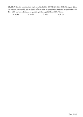 Trang 42/305
Câu 50: X là một α-amino axit no, mạch hở, chứa 1 nhóm -COOH và 1 nhóm -NH2. Từ m gam X điều
chế được m1 gam đipeptit. Từ 2m gam X điều chế được m2 gam tripeptit. Đốt cháy m1 gam đipeptit thu
được 0,045 mol nước. Đốt cháy m2 gam tripeptit thu được 0,085 mol H2O. Tìm m:
A. 1,545 B. 1,755 C. 1,12. D. 1,335
 