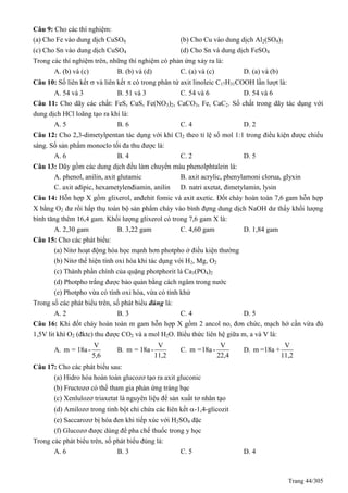 Trang 44/305
Câu 9: Cho các thí nghiệm:
(a) Cho Fe vào dung dịch CuSO4 (b) Cho Cu vào dung dịch Al2(SO4)3
(c) Cho Sn vào dung dịch CuSO4 (d) Cho Sn và dung dịch FeSO4
Trong các thí nghiệm trên, những thí nghiệm có phản ứng xảy ra là:
A. (b) và (c) B. (b) và (d) C. (a) và (c) D. (a) và (b)
Câu 10: Số liên kết  và liên kết  có trong phân tử axit linoleic C17H31COOH lần lượt là:
A. 54 và 3 B. 51 và 3 C. 54 và 6 D. 54 và 6
Câu 11: Cho dãy các chất: FeS, CuS, Fe(NO3)2, CaCO3, Fe, CaC2. Số chất trong dãy tác dụng với
dung dịch HCl loãng tạo ra khí là:
A. 5 B. 6 C. 4 D. 2
Câu 12: Cho 2,3-dimetylpentan tác dụng với khí Cl2 theo tỉ lệ số mol 1:1 trong điều kiện được chiếu
sáng. Số sản phẩm monoclo tối đa thu được là:
A. 6 B. 4 C. 2 D. 5
Câu 13: Dãy gồm các dung dịch đều làm chuyển màu phenolphtalein là:
A. phenol, anilin, axit glutamic B. axit acrylic, phenylamoni clorua, glyxin
C. axit ađipic, hexametylenđiamin, anilin D. natri axetat, đimetylamin, lysin
Câu 14: Hỗn hợp X gồm glixerol, anđehit fomic và axit axetic. Đốt cháy hoàn toàn 7,6 gam hỗn hợp
X bằng O2 dư rồi hấp thụ toàn bộ sản phẩm cháy vào bình đựng dung dịch NaOH dư thấy khối lượng
bình tăng thêm 16,4 gam. Khối lượng glixerol có trong 7,6 gam X là:
A. 2,30 gam B. 3,22 gam C. 4,60 gam D. 1,84 gam
Câu 15: Cho các phát biểu:
(a) Nitơ hoạt động hóa học mạnh hơn photpho ở điều kiện thường
(b) Nitơ thể hiện tính oxi hóa khi tác dụng với H2, Mg, O2
(c) Thành phần chính của quặng photphorit là Ca3(PO4)2
(d) Photpho trắng được bảo quản bằng cách ngâm trong nước
(e) Photpho vừa có tính oxi hóa, vừa có tính khử
Trong số các phát biểu trên, số phát biểu đúng là:
A. 2 B. 3 C. 4 D. 5
Câu 16: Khi đốt cháy hoàn toàn m gam hỗn hợp X gồm 2 ancol no, đơn chức, mạch hở cần vừa đủ
1,5V lit khí O2 (đktc) thu được CO2 và a mol H2O. Biểu thức liên hệ giữa m, a và V là:
A.
V
m = 18a -
5,6
B.
V
m = 18a -
11,2
C.
V
m =18a -
22,4
D.
V
m =18a +
11,2
Câu 17: Cho các phát biểu sau:
(a) Hidro hóa hoàn toàn glucozơ tạo ra axit gluconic
(b) Fructozơ có thể tham gia phản ứng tráng bạc
(c) Xenlulozơ triaxetat là nguyên liệu để sản xuất tơ nhân tạo
(d) Amilozơ trong tinh bột chỉ chứa các liên kết -1,4-glicozit
(e) Saccarozơ bị hóa đen khi tiếp xúc với H2SO4 đặc
(f) Glucozơ được dùng để pha chế thuốc trong y học
Trong các phát biểu trên, số phát biểu đúng là:
A. 6 B. 3 C. 5 D. 4
 