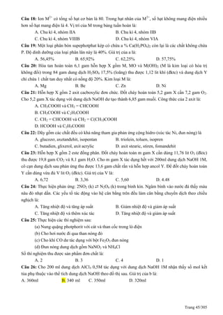 Trang 45/305
Câu 18: Ion M2+
có tổng số hạt cơ bản là 80. Trong hạt nhân của M2+
, số hạt không mang điện nhiều
hơn số hạt mang điện là 4. Vị trí của M trong bảng tuần hoàn là:
A. Chu kì 4, nhóm IIA B. Chu kì 4, nhóm IIB
C. Chu kì 4, nhóm VIIIB D. Chu kì 4, nhóm VIA
Câu 19: Một loại phân bón supephotphat kép có chứa a % Ca(H2PO4)2 còn lại là các chất không chứa
P. Độ dinh dưỡng của loại phân lân này là 40%. Giá trị của a là:
A. 56,45% B. 65,92% C. 62,25% D. 57,75%
Câu 20: Hòa tan hoàn toàn 6,1 gam hỗn hợp X gồm M, MO và M(OH)2 (M là kim loại có hóa trị
không đổi) trong 84 gam dung dịch H2SO4 17,5% (loãng) thu được 1,12 lit khí (đktc) và dung dịch Y
chỉ chứa 1 chất tan duy nhất có nồng độ 20%. Kim loại M là:
A. Mg B. Be C. Zn D. Ni
Câu 21: Hỗn hợp X gồm 2 axit cacboxylic đơn chức. Đốt cháy hoàn toàn 5,2 gam X cần 7,2 gam O2.
Cho 5,2 gam X tác dụng với dung dịch NaOH dư tạo thành 6,85 gam muối. Công thức của 2 axit là:
A. CH3COOH và CH2 = CHCOOH
B. CH3COOH và C2H5COOH
C. CH2 = CHCOOH và CH2 = C(CH3)COOH
D. HCOOH và C2H5COOH
Câu 22: Dãy gồm các chất đều có khả năng tham gia phản ứng cộng hidro (xúc tác Ni, đun nóng) là
A. glucozơ, axetanđehit, isopentan B. triolein, toluen, isopren
C. butadien, glixerol, axit acrylic D. axit stearic, stiren, fomandehit
Câu 23: Hỗn hợp X gồm 2 este đồng phân. Đốt cháy hoàn toàn m gam X cần dùng 11,76 lit O2 (đktc)
thu được 19,8 gam CO2 và 8,1 gam H2O. Cho m gam X tác dụng hết với 200ml dung dịch NaOH 1M,
cô cạn dung dịch sau phản ứng thu được 13,6 gam chất rắn và hỗn hợp ancol Y. Để đốt cháy hoàn toàn
Y cần dùng vừa đủ V lit O2 (đktc). Giá trị của V là:
A. 6,72 B. 3,36 C. 5,60 D. 4.48
Câu 24: Thực hiện phản ứng: 2NO2 (k) ⇄ N2O4 (k) trong bình kín. Ngâm bình vào nước đá thấy màu
nâu đỏ nhạt dần. Các yếu tố tác động vào hệ cân bằng trên đều làm cân bằng chuyển dịch theo chiều
nghịch là:
A. Tăng nhiệt độ và tăng áp suất B. Giảm nhiệt độ và giảm áp suất
C. Tăng nhiệt độ và thêm xúc tác D. Tăng nhiệt độ và giảm áp suất
Câu 25: Thực hiện các thí nghiệm sau:
(a) Nung quặng photphorit với cát và than cốc trong lò điện
(b) Cho hơi nước đi qua than nóng đỏ
(c) Cho khí CO dư tác dụng với bột Fe2O3 đun nóng
(d) Đun nóng dung dịch gồm NaNO2 và NH4Cl
Số thí nghiệm thu được sản phẩm đơn chất là:
A. 2 B. 3 C. 4 D. 1
Câu 26: Cho 200 ml dung dịch AlCl3 0,5M tác dụng với dung dịch NaOH 1M nhận thấy số mol kết
tủa phụ thuộc vào thể tích dung dịch NaOH theo đồ thị sau. Giá trị của b là:
A. 360ml B. 340 ml C. 350ml D. 320ml
 