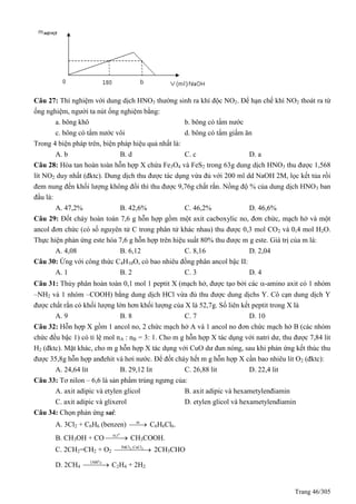 Trang 46/305
Câu 27: Thí nghiệm với dung dịch HNO3 thường sinh ra khí độc NO2. Để hạn chế khí NO2 thoát ra từ
ống nghiệm, người ta nút ống nghiệm bằng:
a. bông khô b. bông có tẩm nước
c. bông có tẩm nước vôi d. bông có tẩm giấm ăn
Trong 4 biện pháp trên, biện pháp hiệu quả nhất là:
A. b B. d C. c D. a
Câu 28: Hòa tan hoàn toàn hỗn hợp X chứa Fe3O4 và FeS2 trong 63g dung dịch HNO3 thu được 1,568
lít NO2 duy nhất (đktc). Dung dịch thu được tác dụng vừa đủ với 200 ml dd NaOH 2M, lọc kết tủa rồi
đem nung đến khối lượng không đổi thì thu được 9,76g chất rắn. Nồng độ % của dung dịch HNO3 ban
đầu là:
A. 47,2% B. 42,6% C. 46,2% D. 46,6%
Câu 29: Đốt cháy hoàn toàn 7,6 g hỗn hợp gồm một axit cacboxylic no, đơn chức, mạch hở và một
ancol đơn chức (có số nguyên tử C trong phân tử khác nhau) thu được 0,3 mol CO2 và 0,4 mol H2O.
Thực hiện phản ứng este hóa 7,6 g hỗn hợp trên hiệu suất 80% thu được m g este. Giá trị của m là:
A. 4,08 B. 6,12 C. 8,16 D. 2,04
Câu 30: Ứng với công thức C4H10O, có bao nhiêu đồng phân ancol bậc II:
A. 1 B. 2 C. 3 D. 4
Câu 31: Thủy phân hoàn toàn 0,1 mol 1 peptit X (mạch hở, được tạo bởi các -amino axit có 1 nhóm
–NH2 và 1 nhóm –COOH) bằng dung dịch HCl vừa đủ thu được dung dịchs Y. Cô cạn dung dịch Y
được chất rắn có khối lượng lớn hơn khối lượng của X là 52,7g. Số liên kết peptit trong X là
A. 9 B. 8 C. 7 D. 10
Câu 32: Hỗn hợp X gồm 1 ancol no, 2 chức mạch hở A và 1 ancol no đơn chức mạch hở B (các nhóm
chức đều bậc 1) có tỉ lệ mol nA : nB = 3: 1. Cho m g hỗn hợp X tác dụng với natri dư, thu được 7,84 lit
H2 (đktc). Mặt khác, cho m g hỗn hợp X tác dụng với CuO dư đun nóng, sau khi phản ứng kết thúc thu
được 35,8g hỗn hợp anđehit và hơi nước. Để đốt cháy hết m g hỗn hợp X cần bao nhiêu lit O2 (đktc):
A. 24,64 lit B. 29,12 lit C. 26,88 lit D. 22,4 lit
Câu 33: Tơ nilon – 6,6 là sản phẩm trùng ngưng của:
A. axit adipic và etylen glicol B. axit adipic và hexametylenđiamin
C. axit adipic và glixerol D. etylen glicol và hexametylenđiamin
Câu 34: Chọn phản ứng sai:
A. 3Cl2 + C6H6 (benzen) as
 C6H6Cl6.
B. CH3OH + CO
o
xt,t
 CH3COOH.
C. 2CH2=CH2 + O2
2 2PdCl ,CuCl
 2CH3CHO
D. 2CH4
o
1500 c
 C2H4 + 2H2
 