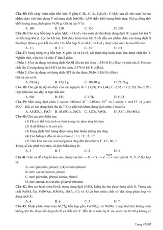 Trang 47/305
Câu 35: Đốt cháy hoàn toàn hỗn hợp X gồm C2H4, C3H6, C4H8O2, C3H6O sau đó cho toàn bộ sản
phẩm cháy vào bình đựng V ml dung dịch Ba(OH)2 1,5M thấy khối lượng bình tăng 18,6 g, đồng thời
khối lượng dung dịch giảm 10,95 g. Giá trị của V là
A. 100 B. 120 C. 150 D. 200
Câu 36: Cho m g hỗn hợp A gồm Al4C3 và CaC2 vào nước dư thu được dung dịch X; a gam kết tủa Y
và hỗn hợp khí Z. Lọc bỏ kết tủa. Đốt cháy hoàn toàn khí Z rồi dẫn sản phẩm cháy vào dung dịch X
thu được thêm a gam kết tủa nữa. Hỏi hỗn hợp X có Al4C3 và CaC2 được trộn với tỉ lệ mol thế nào:
A. 1:3 B. 1:1 C. 1:2 D. 2:1
Câu 37: Nung nóng m g hỗn hợp X gồm Al và Fe2O3 tới phản ứng hoàn toàn, thu được chất rắn Y.
Nghiền nhỏ, trộn đều và chia Y làm 2 phần:
- Phần 1: Cho tác dụng với dung dịch NaOH đến dư thu được 1,344 lít H2 (đktc) và chất rắn Z. Hòa tan
chất rắn Z trong dung dịch HCl dư thu được 5,376 lit khí H2 (đktc).
- Phần 2: Cho tác dụng với dung dịch HCl dư thu được 20,16 lit khí H2 (đktc).
Giá trị của m là:
A. 29,04 g B. 87,12 g C. 107,04 g D. 26,76 g
Câu 38: Cho giá trị độ âm điện của các nguyên tố: F (3,98); O (3,44); C (2,55); H (2,20); Na (0,93).
Hợp chất nào sau đây là hợp chất ion:
A. NaF B. CO2 C. CH4 D. H2O
Câu 39: Một dung dịch chứa 2 cation: 0,02mol Al3+
; 0,03mol Fe2+
và 2 anion: x mol Cl-
và y mol
SO4
2-
. Khi cô cạn dung dịch thu đc 7,23 g chất rắn khan, dung dịch chứa 2 muối là
A. Al2(SO4)3, FeCl2 B. Al2(SO4)3, FeCl3 C. AlCl3, FeSO4 D. AlCl3, Fe2(SO4)3
Câu 40: Cho các phát biểu sau:
(1) Flo chỉ thể hiện tính oxi hóa trong các phản ứng hóa học
(2) Axit flohidric là axit yếu
(3) Dung dịch NaF loãng được dùng làm thuốc chống sâu răng
(4) Các halogen đều có số oxi hóa -1; +1; +3; +5; +7
(5) Tính khử của các ion halogenua tăng dần theo thứ tự F-
, Cl-
, Br-
, I-
Trong số các phát biểu trên, số phát biểu đúng là:
A. 3 B. 5 C. 2 D. 4
Câu 41: Cho sơ đồ chuyển hoá sau: phenyl axetat → X → Y → Z natri picrat. X, Y, Z lần lượt
là:
A. natri phenolat, phenol, 2,4,6-trinitrophenol
B. natri axetat, benzen, phenol
C. natri phenolat, phenyl clorua, phenol
D. natri axetat, axit axetic, glixeryl triaxetat
Câu 42: Hòa tan hoàn toàn Fe3O4 trong dung dịch H2SO4 loãng dư thu được dung dịch X. Trong các
chất NaOH, Cu, Fe(NO3)2, KMnO4, BaCl2, Cl2 và Al có bao nhiêu chất có khả năng phản ứng với
dung dịch X:
A. 4 B. 6 C. 5 D. 7
Câu 43: Nhiệt phân hoàn toàn 66,75g hỗn hợp gồm Fe(NO3)2 và NaNO3 trong bình kín không chứa
không khí thu được hỗn hợp khí X và chất rắn Y. Dẫn từ từ toàn bộ X vào nước dư thì thấy không có
 