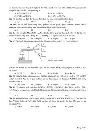 Trang 48/305
khí thoát ra, thu được dung dịch một chất duy nhất. Thành phần phần trăm về khối lượng của các chất
trong hỗn hợp chất rắn Y sau phản ứng là:
A. 82,26% và 17,74% B. 80,9% và 19,1%
C. 67,92% và 32,08% D. 69,87% và 30,13%
Câu 44: Kim loại nào dưới đây thường được điều chế bằng phương pháp nhiệt nhôm:
A. Mg B. Cr C. Fe D. Ag
Câu 45: Cho các chất (hoặc dung dịch) glixerol; etylen glicol; lysin; anbumin; andehit axetic;
saccarozơ; dấm. Số trường hợp phản ứng với Cu(OH)2 ở nhiệt độ thường là
A. 3 B. 4 C. 5 D. 6
Câu 46: Hỗn hợp gồm MgO, CaO, Mg, Ca. Hòa tan 10,72 g X vào dung dịch HCl vừa đủ thu được
0,145mol khí và dung dịch Y trong đó 0,13 mol MgCl2 và x gam CaCl2. Giá trị của x là
A. 15,54 gam B. 14,43 gam C. 16,65 gam D. 13,32 gam
Câu 47: Tiến hành thí nghiệm so sánh độ dẫn điện của các kim loại Al, Fe, Cu theo hình vẽ:
Biết quả cầu parafin nối với thanh kim loại A rơi đầu tiên rồi đến B, cuối cùng là C. Cho biết A, B, C
lần lượt là:
A. Cu, Al, Fe B. Cu, Fe, Al C. Al, Cu, Fe D. Al, Fe, Cu
Câu 48: Đốt cháy hoàn toàn m gam một chất béo (triglixerit) cần 1,61 mol O2, sinh ra 1,14 mol CO2
và 1,06 mol H2O. Nếu cho m gam chất béo này tác dụng vừa đủ với dung dịch NaOH thì khối lượng
muối tạo thành là:
A. 23,00 gam B. 18,28 gam C. 16,68 gam D. 20,28 gam
Câu 49: Cho phương trình phản ứng: Fe(NO3)2 + KHSO4 → Fe(NO3)3 + Fe2(SO4)3 + K2SO4 + NO +
H2O. Tổng hệ số nguyên tối giản khi cân bằng của các chất tham gia phản ứng trong phương trình trên
là:
A. 21 B. 27 C. 48 D. 43
Câu 50: Nhiệt phân hoàn toàn 31,8 gam hỗn hợp gồm CaOCl2; Ca(OCl)2; Ca(ClO2)2 và Ca(ClO3)2 thu
được V lít O2 ở đktc và CaCl2. Cho CaCl2 tác dụng với lượng dư AgNO3 thu được 57,4 gam kết tủa.
Giá trị của V là:
A. 4,48lit B. 6,72 lit C. 8,96 lit D. 7,84 lit
 
