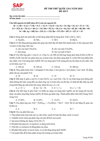 Trang 49/305
ĐỀ THI THỬ QUỐC GIA NĂM 2015
ĐỀ SỐ 9
Họ và tên thí sinh: ………………………….………………..
Số báo danh: …………………………………………………
Cho biết nguyên tử khối (theo đvC) của các nguyên tố:
H = 1; He = 4; Li = 7; Be = 9; C = 12; N = 14; O = 16; Na = 23; Mg = 24; Al = 27; S = 32;
Cl = 35,5; K = 39; Ca = 40; Cr = 52; Mn = 55; Fe = 56; Cu = 64; Zn = 65; Br = 80; Rb = 85;
Sr = 88; Ag = 108; Sn = 119; Cs = 133; Ba = 137; Pb = 207; I = 127; F = 19.
Câu 1: Dung dịch nào dưới đây có thể dùng nhận biết ba dung dịch: NaCl, ZnCl2, AlCl3
A. Na2SO4. B. NH3. C. HCl. D. BaCl2.
Câu 2: Có thể dùng phương pháp đơn giản nào dưới đây để nhận biết nhanh nước có độ cứng tạm thời
và nước có độ cứng vĩnh cửu:
A. cho vào một ít Na2CO3. B. cho vào một ít Na3PO4.
C. đun nóng. D. cho vào một ít NaCl.
Câu 3: Cho hỗn hợp gồm 1,12g Fe và 1,92g Cu vào 400 ml hỗn hợp dung dịch chứa H2SO4 0,5M và
NaNO3 0,2M. Sau khi các phản ứng xảy ra hoàn toàn, thu được dung dịch X và khí NO (sản phẩm khử
duy nhất). Cho Vml dung dịch NaOH 1M vào dung dịch X thì lượng kết tủa thu được là lớn nhất. Giá
trị tối thiểu của V là
A. 360 ml. B. 240 ml. C. 120 ml. D. 400 ml.
Câu 4: Thủy phân hoàn toàn 1 tetrapeptit X thu được 2 mol glyxin,1 mol alanin,1 mol valin. Số đồng
phân cấu tạo của peptit X là:
A. 10 B. 24 C. 18 D. 12
Câu 5: Hỗn hợp X gồm a mol Fe, b mol FeCO3 và c mol FeS2. Cho X vào bình dung tích không đổi
chứa không khí (dư), nung đến các phản ứng xảy ra hoàn toàn sau đó đưa về nhiệt độ đầu thấy áp suất
trong bình bằng áp suất trước khi nung. uan hệ của a, b, c là:
A. a = b + c B. 4a + 4c = 3b C. b = c + a D. a + c = 2b
Câu 6: Cho hỗn hợp X gồm NaCl và NaBr tác dụng với dung dịch AgNO3 dư thì lượng kết tủa thu
được sau phản ứng bằng lượng AgNO3 đã tham gia phản ứng. Thành phần phần trăm khối lượng NaCl
trong X là
A. 27,46%. B. 13,44%. C. 15,2%. D. 24,5%.
Câu 7: Cho phản ứng sau: FeO + H2SO4đặc → Fe2(SO4)3 + SO2 + H2O. Hệ số cân bằng tối giản của
H2SO4 là:
A. 4. B. 5. C. 6. D. 7.
Câu 8: Cho các phát biểu sau:
1. Thủy phân hoàn toàn một este no, đơn chức, mạch hở luôn thu được muối và ancol
2. Anhiđrit axetic tham gia phản ứng este hóa dễ hơn axit axetic
3. Saccarozơ không tác dụng với H2 (Ni, t0
)
4. Để phân biệt glucozơ và mantozơ, ta dùng nước brom
5. Tinh bột và xenlulozơ là đồng phân của nhau
6. Để phân biệt anilin và ancol etylic, ta có thể dùng dung dịch NaOH
7. Các peptit đều dễ bị thủy phân trong môi trường axit hoặc kiềm
 