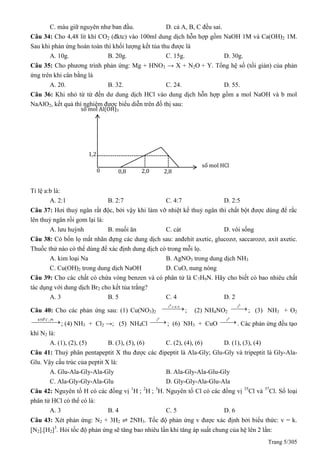 Trang 5/305
C. màu giữ nguyên như ban đầu. D. cả A, B, C đều sai.
Câu 34: Cho 4,48 lít khí CO2 (đktc) vào 100ml dung dịch hỗn hợp gồm NaOH 1M và Ca(OH)2 1M.
Sau khi phản ứng hoàn toàn thì khối lượng kết tủa thu được là
A. 10g. B. 20g. C. 15g. D. 30g.
Câu 35: Cho phương trình phản ứng: Mg + HNO3 → X + N2O + Y. Tổng hệ số (tối giản) của phản
ứng trên khi cân bằng là
A. 20. B. 32. C. 24. D. 55.
Câu 36: Khi nhỏ từ từ đến dư dung dịch HCl vào dung dịch hỗn hợp gồm a mol NaOH và b mol
NaAlO2, kết quả thí nghiệm được biểu diễn trên đồ thị sau:
Tỉ lệ a:b là:
A. 2:1 B. 2:7 C. 4:7 D. 2:5
Câu 37: Hơi thuỷ ngân rất độc, bởi vậy khi làm vỡ nhiệt kế thuỷ ngân thì chất bột được dùng để rắc
lên thuỷ ngân rồi gom lại là:
A. lưu huỳnh B. muối ăn C. cát D. vôi sống
Câu 38: Có bốn lọ mất nhãn đựng các dung dịch sau: anđehit axetic, glucozơ, saccarozơ, axit axetic.
Thuốc thử nào có thể dùng để xác định dung dịch có trong mỗi lọ.
A. kim loại Na B. AgNO3 trong dung dịch NH3
C. Cu(OH)2 trong dung dịch NaOH D. CuO, nung nóng
Câu 39: Cho các chất có chứa vòng benzen và có phân tử là C7H9N. Hãy cho biết có bao nhiêu chất
tác dụng với dung dịch Br2 cho kết tủa trắng?
A. 3 B. 5 C. 4 D. 2
Câu 40: Cho các phản ứng sau: (1) Cu(NO3)2
  c a ot0
; (2) NH4NO2

0
t
; (3) NH3 + O2
  PtC,8500
; (4) NH3 + Cl2 →; (5) NH4Cl 
0
t
; (6) NH3 + CuO 
0
t
. Các phản ứng đều tạo
khí N2 là:
A. (1), (2), (5) B. (3), (5), (6) C. (2), (4), (6) D. (1), (3), (4)
Câu 41: Thuỷ phân pentapeptit X thu được các đipeptit là Ala-Gly; Glu-Gly và tripeptit là Gly-Ala-
Glu. Vậy cấu trúc của peptit X là:
A. Glu-Ala-Gly-Ala-Gly B. Ala-Gly-Ala-Glu-Gly
C. Ala-Gly-Gly-Ala-Glu D. Gly-Gly-Ala-Glu-Ala
Câu 42: Nguyên tố H có các đồng vị 1
H ; 2
H ; 3
H. Nguyên tố Cl có các đồng vị 35
Cl và 37
Cl. Số loại
phân tử HCl có thể có là:
A. 3 B. 4 C. 5 D. 6
Câu 43: Xét phản ứng: N2 + 3H2 ⇌ 2NH3. Tốc độ phản ứng v được xác định bởi biểu thức: v = k.
[N2].[H2]3
. Hỏi tốc độ phản ứng sẽ tăng bao nhiêu lần khi tăng áp suất chung của hệ lên 2 lần:
số mol Al(OH)3
số mol HCl
0 0,8 2,0 2,8
1,2
 