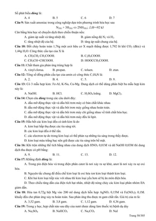Trang 50/305
Số phát biểu đúng là:
A. 4 B. 5 C. 6 D. 7
Câu 9: Sản xuất amoniac trong công nghiệp dựa trên phương trình hóa học sau
N2(k) + 3H2(k)  2NH3(k); H=-92 kJ
Cân bằng hóa học sẽ chuyển dịch theo chiều thuận nếu:
A. giảm áp suất và tăng nhiệt độ. B. giảm nồng độ N2 và H2.
C. tăng nhiệt độ của hệ. D. tăng áp suất chung của hệ.
Câu 10: Đốt cháy hoàn toàn 1,76g một axit hữu cơ X mạch thẳng được 1,792 lít khí CO2 (đktc) và
1,44g H2O. Công thức cấu tạo của X là
A. CH3CH2 CH2COOH. B. C2H5COOH.
C. CH3CH=CHCOOH. D. HOOCCH2COOH.
Câu 11: Chất tham gia phản ứng trùng hợp là
A. vinyl clorua. B. propan. C. toluen. D. etan.
Câu 12: Tổng số đồng phân cấu tạo của amin có công thức C3H9N là:
A. 2. B. 4. C. 5. D. 9.
Câu 13: Có 3 mẫu hợp kim: Fe-Al, K-Na, Cu-Mg. Dung dịch có thể dùng phân biệt ba mẫu hợp kim
này là:
A. NaOH. B. HCl. C. H2SO4 loãng. D. MgCl2.
Câu 14: Chọn câu đúng trong các câu dưới đây:
A. dầu mỡ động thực vật và dầu bôi trơn máy có bản chất khác nhau
B. dầu mỡ động thực vật và dầu bôi trơn máy giống nhau hoàn toàn.
C. dầu mỡ động thực vật và dầu bôi trơn máy chỉ giống nhau về tính chất hóa học.
D. dầu mỡ động thực vật và dầu bôi trơn máy đều là lipit.
Câu 15: Hầu hết các kim loại đều có ánh kim là do
A. kim loại hấp thụ được các tia sáng tới.
B. các kim loại đều ở thể rắn.
C. các electron tự do trong kim loại có thể phản xạ những tia sáng trong thấy được.
D. kim loại màu trắng bạc nên giữ được các tia sáng trên bề mặt.
Câu 16: Khi trộn những thể tích bằng nhau của dung dịch HNO3 0,01M và dd NaOH 0,03M thì dung
dịch thu được có pH bằng:
A. 9. B. 11. C. 13. D. 12.
Câu 17: Khẳng định đúng là:
A. Trong pin điện hóa và trong điện phân catot là nơi xảy ra sự khử, anot là nơi xảy ra sự oxi
hóa.
B. Nguyên tắc chung để điều chế kim loại là oxi hóa ion kim loại thành kim loại.
C. Khi hai kim loại tiếp xúc với nhau thì kim loại yếu hơn sẽ bị ăn mòn điện hóa.
D. Theo chiều tăng dần của điện tích hạt nhân, nhiệt độ nóng chảy các kim loại phân nhóm IIA
giảm dần.
Câu 18: Hòa tan 0,72g bột Mg vào 200 ml dung dịch hỗn hợp AgNO3 0,15M và Fe(NO3)3 0,1M.
khuấy đều cho phản ứng xảy ra hoàn toàn. Sau phản ứng thu được m gam chất rắn. Giá trị của m là:
A. 3,52 gam. B. 3,8 gam. C. 1,12 gam. D. 4,36 gam.
Câu 19: Trong y học, hợp chất nào sau đây của natri được dùng làm thuốc trị bệnh dạ dày
A. Na2SO4 B. NaHCO3 C. Na2CO3 D. NaI
 