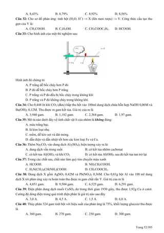 Trang 52/305
A. 8,43% B. 8,79% C. 8,92% D. 8,56%
Câu 32: Cho sơ đồ phản ứng: tinh bột (H2O, H+
) → X (lên men rượu) → Y. Công thức cấu tạo thu
gọn của Y là:
A. CH3COOH. B. C2H5OH. C. CH3COOC2H5. D. HCOOH.
Câu 33: Cho hình ảnh của một thí nghiệm sau:
Hình ảnh đó chứng tỏ:
A. P trắng dễ bốc cháy hơn P đỏ
B. P đỏ dễ bốc cháy hơn P trắng
C. P trắng và P đỏ đều bị bốc cháy trong không khí
D. P trắng và P đỏ không cháy trong không khí.
Câu 34: Cho 0,448 lít khí CO2 (đktc) hấp thu hết vào 100ml dung dịch chứa hỗn hợp NaOH 0,06M và
Ba(OH)2 0,12M. Thu được m gam kết tủa. Giá trị của m là
A. 3,940 gam. B. 1,182 gam. C. 2,364 gam. D. 1,97 gam.
Câu 35: Mô tả nào dưới đây về tính chất vật lí của nhôm là không đúng:
A. màu trắng bạc.
B. là kim loại nhẹ.
C. mềm, dễ kéo sợi và dát mỏng.
D. dẫn điện và dẫn nhiệt tốt hơn các kim loại Fe và Cu.
Câu 36: Thêm Na2CO3 vào dung dịch Al2(SO4)3 hiện tượng xảy ra là:
A. dung dịch vẫn trong suốt B. có kết tủa nhôm cacbonat
C. có kết tủa Al(OH)3 và khí CO2 D. có kết tủa Al(OH)3 sau đó kết tủa tan trở lại
Câu 37: Trong các chất sau, chất nào làm quỳ tím chuyển màu xanh
A. HCOOH. B. NH2CH2COOH.
C. H2N(CH2)4CH(NH2)COOH. D. CH3COOCH3.
Câu 38: Dung dịch X gồm AgNO3 0,42M và Pb(NO3)2 0,36M. Cho 0,81g bột Al vào 100 ml dung
dịch X tới phản ứng xảy ra hoàn toàn thu được m gam chất rắn Y. Giá trị của m là
A. 4,851 gam. B. 9,504 gam. C. 6,525 gam. D. 6,291 gam.
Câu 39: Điện phân dung dịch muối CuSO4 dư trong thời gian 1930 giây, thu được 1,92g Cu ở catot.
Cường độ dòng điện trong quá trình điện phân là giá trị nào sau đây
A. 3,0 A. B. 4,5 A. C. 1,5 A. D. 6,0 A.
Câu 40: Thủy phân 324 gam tinh bột với hiệu suất của phản ứng là 75%, khối lượng glucozơ thu được
là
A. 360 gam. B. 270 gam. C. 250 gam. D. 300 gam.
 