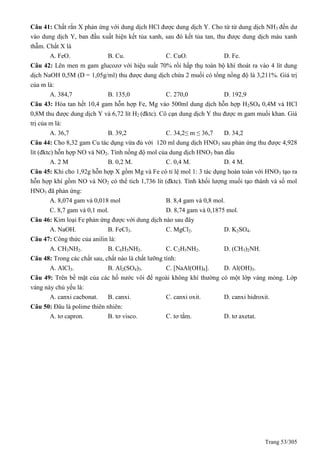 Trang 53/305
Câu 41: Chất rắn X phản ứng với dung dịch HCl được dung dịch Y. Cho từ từ dung dịch NH3 đến dư
vào dung dịch Y, ban đầu xuất hiện kết tủa xanh, sau đó kết tủa tan, thu được dung dịch màu xanh
thẫm. Chất X là
A. FeO. B. Cu. C. CuO. D. Fe.
Câu 42: Lên men m gam glucozơ với hiệu suất 70% rồi hấp thụ toàn bộ khí thoát ra vào 4 lít dung
dịch NaOH 0,5M (D = 1,05g/ml) thu được dung dịch chứa 2 muối có tổng nồng độ là 3,211%. Giá trị
của m là:
A. 384,7 B. 135,0 C. 270,0 D. 192,9
Câu 43: Hòa tan hết 10,4 gam hỗn hợp Fe, Mg vào 500ml dung dịch hỗn hợp H2SO4 0,4M và HCl
0,8M thu được dung dịch Y và 6,72 lít H2 (đktc). Cô cạn dung dịch Y thu được m gam muối khan. Giá
trị của m là:
A. 36,7 B. 39,2 C. 34,2≤ m ≤ 36,7 D. 34,2
Câu 44: Cho 8,32 gam Cu tác dụng vừa đủ với 120 ml dung dịch HNO3 sau phản ứng thu được 4,928
lít (đktc) hỗn hợp NO và NO2. Tính nồng độ mol của dung dịch HNO3 ban đầu
A. 2 M B. 0,2 M. C. 0,4 M. D. 4 M.
Câu 45: Khi cho 1,92g hỗn hợp X gồm Mg và Fe có tỉ lệ mol 1: 3 tác dụng hoàn toàn với HNO3 tạo ra
hỗn hợp khí gồm NO và NO2 có thể tích 1,736 lít (đktc). Tính khối lượng muối tạo thành và số mol
HNO3 đã phản ứng:
A. 8,074 gam và 0,018 mol B. 8,4 gam và 0,8 mol.
C. 8,7 gam và 0,1 mol. D. 8,74 gam và 0,1875 mol.
Câu 46: Kim loại Fe phản ứng được với dung dịch nào sau đây
A. NaOH. B. FeCl3. C. MgCl2. D. K2SO4.
Câu 47: Công thức của anilin là:
A. CH3NH2. B. C6H5NH2. C. C2H5NH2. D. (CH3)2NH.
Câu 48: Trong các chất sau, chất nào là chất lưỡng tính:
A. AlCl3. B. Al2(SO4)3. C. [NaAl(OH)4]. D. Al(OH)3.
Câu 49: Trên bề mặt của các hố nước vôi để ngoài không khí thường có một lớp váng mỏng. Lớp
váng này chủ yếu là:
A. canxi cacbonat. B. canxi. C. canxi oxit. D. canxi hidroxit.
Câu 50: Đâu là polime thiên nhiên:
A. tơ capron. B. tơ visco. C. tơ tằm. D. tơ axetat.
 
