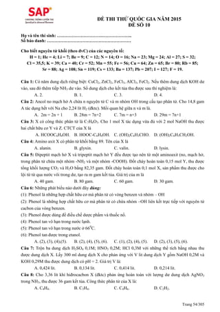 Trang 54/305
ĐỀ THI THỬ QUỐC GIA NĂM 2015
ĐỀ SỐ 10
Họ và tên thí sinh: ………………………….………………..
Số báo danh: …………………………………………………
Cho biết nguyên tử khối (theo đvC) của các nguyên tố:
H = 1; He = 4; Li = 7; Be = 9; C = 12; N = 14; O = 16; Na = 23; Mg = 24; Al = 27; S = 32;
Cl = 35,5; K = 39; Ca = 40; Cr = 52; Mn = 55; Fe = 56; Cu = 64; Zn = 65; Br = 80; Rb = 85;
Sr = 88; Ag = 108; Sn = 119; Cs = 133; Ba = 137; Pb = 207; I = 127; F = 19.
Câu 1: Có năm dung dịch riêng biệt: CuCl2, ZnCl2, FeCl3, AlCl3, FeCl2. Nếu thêm dung dịch KOH dư
vào, sau đó thêm tiếp NH3 dư vào. Số dung dịch cho kết tủa thu được sau thí nghiệm là:
A. 2. B. 1. C. 3. D. 4.
Câu 2: Ancol no mạch hở A chứa n nguyên tử C và m nhóm OH trong cấu tạo phân tử. Cho 14,8 gam
A tác dụng hết với Na cho 2,24 lít H2 (đktc). Mối quan hệ giữa n và m là.
A. 2m = 2n + 1 B. 28m = 7n+2 C. 7m = n+3 D. 29m = 7n+1
Câu 3: X có công thức phân tử là C7H6O3. Cho 1 mol X tác dụng vừa đủ với 2 mol NaOH thu được
hai chất hữu cơ Y và Z. CTCT của X là
A. HCOOC6H4OH. B. HOOC-C6H4OH. C. (OH)2C6H3CHO. D. (OH)2C6H3CH2OH.
Câu 4: Amino axit X có phân tử khối bằng 89. Tên của X là
A. alanin. B. glyxin. C. valin. D. lysin.
Câu 5: Đipeptit mạch hở X và tripeptit mạch hở Y đều được tạo nên từ một aminoaxit (no, mạch hở,
trong phân tử chứa một nhóm -NH2 và một nhóm -COOH). Đốt cháy hoàn toàn 0,15 mol Y, thu được
tổng khối lượng CO2 và H2O bằng 82,35 gam. Đốt cháy hoàn toàn 0,1 mol X, sản phẩm thu được cho
lội từ từ qua nước vôi trong dư, tạo ra m gam kết tủa. Giá trị của m là
A. 40 gam. B. 80 gam. C. 60 gam. D. 30 gam.
Câu 6: Những phát biểu nào dưới đây đúng:
(1): Phenol là những hợp chất hữu cơ mà phân tử có vòng benzen và nhóm – OH
(2): Phenol là những hợp chất hữu cơ mà phân tử có chứa nhóm OH liên kết trực tiếp với nguyên tử
cacbon của vòng benzen.
(3): Phenol được dùng để điều chế dược phẩm và thuốc nổ.
(4): Phenol tan vô hạn trong nước lạnh.
(5): Phenol tan vô hạn trong nước ở 660
C.
(6): Phenol tan được trong etanol.
A. (2), (3), (4),(5). B. (2), (4), (5), (6). C. (1), (2), (4), (5). D. (2), (3), (5), (6).
Câu 7: Trộn ba dung dịch H2SO4 0,1M; HNO3 0,2M; HCl 0,3M với những thể tích bằng nhau thu
được dung dịch X. Lấy 300 ml dung dịch X cho phản ứng với V lit dung dịch Y gồm NaOH 0,2M và
KOH 0,29M thu được dung dịch có pH = 2. Giá trị V là:
A. 0,424 lit. B. 0,134 lit. C. 0,414 lit. D. 0,214 lit.
Câu 8: Cho 3,36 lít khí hiđrocacbon X (đktc) phản ứng hoàn toàn với lượng dư dung dịch AgNO3
trong NH3, thu được 36 gam kết tủa. Công thức phân tử của X là:
A. C4H4. B. C3H4. C. C4H6. D. C2H2.
 