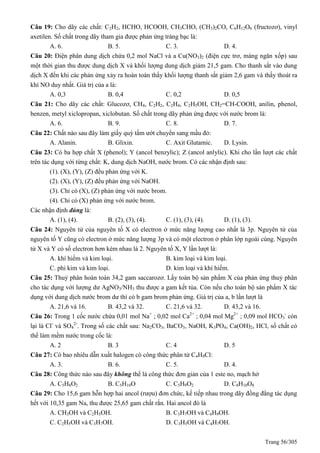 Trang 56/305
Câu 19: Cho dãy các chất: C2H2, HCHO, HCOOH, CH3CHO, (CH3)2CO, C6H12O6 (fructozơ), vinyl
axetilen. Số chất trong dãy tham gia được phản ứng tráng bạc là:
A. 6. B. 5. C. 3. D. 4.
Câu 20: Điện phân dung dịch chứa 0,2 mol NaCl và a Cu(NO3)2 (điện cực trơ, màng ngăn xốp) sau
một thời gian thu được dung dịch X và khối lượng dung dịch giảm 21,5 gam. Cho thanh sắt vào dung
dịch X đến khi các phản ứng xảy ra hoàn toàn thấy khối lượng thanh sắt giảm 2,6 gam và thấy thoát ra
khí NO duy nhất. Giá trị của a là:
A. 0,3 B. 0,4 C. 0,2 D. 0,5
Câu 21: Cho dãy các chất: Glucozơ, CH4, C2H2, C2H4, C2H5OH, CH2=CH-COOH, anilin, phenol,
benzen, metyl xiclopropan, xiclobutan. Số chất trong dãy phản ứng được với nước brom là:
A. 6. B. 9. C. 8. D. 7.
Câu 22: Chất nào sau đây làm giấy quỳ tầm ướt chuyển sang mầu đỏ:
A. Alanin. B. Glixin. C. Axit Glutamic. D. Lysin.
Câu 23: Có ba hợp chất X (phenol); Y (ancol benzylic); Z (ancol anlylic). Khi cho lần lượt các chất
trên tác dụng với từng chất: K, dung dịch NaOH, nước brom. Có các nhận định sau:
(1). (X), (Y), (Z) đều phản ứng với K.
(2). (X), (Y), (Z) đều phản ứng với NaOH.
(3). Chỉ có (X), (Z) phản ứng với nước brom.
(4). Chỉ có (X) phản ứng với nước brom.
Các nhận định đúng là:
A. (1), (4). B. (2), (3), (4). C. (1), (3), (4). D. (1), (3).
Câu 24: Nguyên tử của nguyên tố X có electron ở mức năng lượng cao nhất là 3p. Nguyên tử của
nguyên tố Y cũng có electron ở mức năng lượng 3p và có một electron ở phân lớp ngoài cùng. Nguyên
tử X và Y có số electron hơn kém nhau là 2. Nguyên tố X, Y lần lượt là:
A. khí hiếm và kim loại. B. kim loại và kim loại.
C. phi kim và kim loại. D. kim loại và khí hiếm.
Câu 25: Thuỷ phân hoàn toàn 34,2 gam saccarozơ. Lấy toàn bộ sản phẩm X của phản ứng thuỷ phân
cho tác dụng với lượng dư AgNO3/NH3 thu được a gam kết tủa. Còn nếu cho toàn bộ sản phẩm X tác
dụng với dung dịch nước brom dư thì có b gam brom phản ứng. Giá trị của a, b lần lượt là
A. 21,6 và 16. B. 43,2 và 32. C. 21,6 và 32. D. 43,2 và 16.
Câu 26: Trong 1 cốc nước chứa 0,01 mol Na+
; 0,02 mol Ca2+
; 0,04 mol Mg2+
; 0,09 mol HCO3
-
còn
lại là Cl-
và SO4
2-
. Trong số các chất sau: Na2CO3, BaCO3, NaOH, K3PO4, Ca(OH)2, HCl, số chất có
thể làm mềm nước trong cốc là:
A. 2 B. 3 C. 4 D. 5
Câu 27: Có bao nhiêu dẫn xuất halogen có công thức phân tử C4H9Cl:
A. 3. B. 6. C. 5. D. 4.
Câu 28: Công thức nào sau đây không thể là công thức đơn giản của 1 este no, mạch hở
A. C5H8O2 B. C5H10O C. C5H9O2 D. C8H10O8
Câu 29: Cho 15,6 gam hỗn hợp hai ancol (rượu) đơn chức, kế tiếp nhau trong dãy đồng đẳng tác dụng
hết với 10,35 gam Na, thu được 25,65 gam chất rắn. Hai ancol đó là
A. CH3OH và C2H5OH. B. C3H7OH và C4H9OH.
C. C2H5OH và C3H7OH. D. C3H5OH và C4H7OH.
 