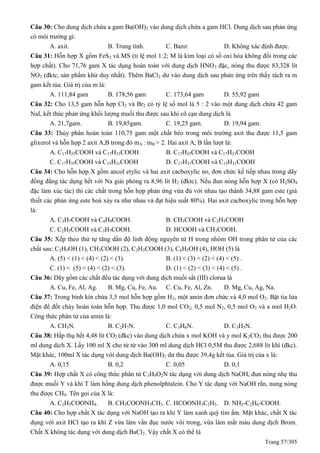 Trang 57/305
Câu 30: Cho dung dịch chứa a gam Ba(OH)2 vào dung dịch chứa a gam HCl. Dung dịch sau phản ứng
có môi trường gì:
A. axit. B. Trung tính. C. Bazơ. D. Không xác định được.
Câu 31: Hỗn hợp X gồm FeS2 và MS (tỉ lệ mol 1:2; M là kim loại có số oxi hóa không đổi trong các
hợp chất). Cho 71,76 gam X tác dụng hoàn toàn với dung dịch HNO3 đặc, nóng thu được 83,328 lít
NO2 (đktc, sản phẩm khử duy nhất). Thêm BaCl2 dư vào dung dịch sau phản ứng trên thấy tách ra m
gam kết tủa. Giá trị của m là:
A. 111,84 gam B. 178,56 gam C. 173,64 gam D. 55,92 gam
Câu 32: Cho 13,5 gam hỗn hợp Cl2 và Br2 có tỷ lệ số mol là 5 : 2 vào một dung dịch chứa 42 gam
NaI, kết thúc phản ứng khối lượng muối thu được sau khi cô cạn dung dịch là
A. 21,7gam. B. 19,85gam. C. 19,25 gam. D. 19,94 gam.
Câu 33: Thủy phân hoàn toàn 110,75 gam một chất béo trong môi trường axit thu được 11,5 gam
glixerol và hỗn hợp 2 axit A,B trong đó mA : mB > 2. Hai axit A, B lần lượt là:
A. C17H35COOH và C17H33COOH B. C17H35COOH và C17H31COOH
C. C17H35COOH và C15H31COOH D. C17H31COOH và C15H31COOH
Câu 34: Cho hỗn hợp X gồm ancol etylic và hai axit cacboxylic no, đơn chức kế tiếp nhau trong dãy
đồng đẳng tác dụng hết với Na giải phóng ra 8,96 lít H2 (đktc). Nếu đun nóng hỗn hợp X (có H2SO4
đặc làm xúc tác) thì các chất trong hỗn hợp phản ứng vừa đủ với nhau tạo thành 34,88 gam este (giả
thiết các phản ứng este hoá xảy ra như nhau và đạt hiệu suất 80%). Hai axit cacboxylic trong hỗn hợp
là:
A. C3H7COOH và C4H9COOH. B. CH3COOH và C2H5COOH
C. C2H5COOH và C3H7COOH. D. HCOOH và CH3COOH.
Câu 35: Xếp theo thứ tự tăng dần độ linh động nguyên tử H trong nhóm OH trong phân tử của các
chất sau: C2H5OH (1), CH3COOH (2), C2H3COOH (3), C6H5OH (4), HOH (5) là
A. (5) < (1) < (4) < (2) < (3). B. (1) < (3) < (2) < (4) < (5) .
C. (1) < (5) < (4) < (2) < (3). D. (1) < (2) < (3) < (4) < (5) .
Câu 36: Dãy gồm các chất đều tác dụng với dung dịch muối sắt (III) clorua là
A. Cu, Fe, Al, Ag. B. Mg, Cu, Fe, Au. C. Cu, Fe, Al, Zn. D. Mg, Cu, Ag, Na.
Câu 37: Trong bình kín chứa 3,5 mol hỗn hợp gồm H2, một amin đơn chức và 4,0 mol O2. Bật tia lửa
điện để đốt cháy hoàn toàn hỗn hợp. Thu được 1,0 mol CO2, 0,5 mol N2, 0,5 mol O2 và a mol H2O.
Công thức phân tử của amin là:
A. CH5N. B. C2H7N. C. C3H6N. D. C3H5N.
Câu 38: Hấp thụ hết 4,48 lít CO2 (đkc) vào dung dịch chứa x mol KOH và y mol K2CO3 thu được 200
ml dung dịch X. Lấy 100 ml X cho từ từ vào 300 ml dung dịch HCl 0,5M thu được 2,688 lít khí (đkc).
Mặt khác, 100ml X tác dụng với dung dịch Ba(OH)2 dư thu được 39,4g kết tủa. Giá trị của x là:
A. 0,15 B. 0,2 C. 0,05 D. 0,1
Câu 39: Hợp chất X có công thức phân tử C3H9O2N tác dụng với dung dịch NaOH, đun nóng nhẹ thu
được muối Y và khí T làm hồng dung dịch phenolphtalein. Cho Y tác dụng với NaOH rắn, nung nóng
thu được CH4. Tên gọi của X là:
A. C2H5COONH4. B. CH3COONH3CH3. C. HCOONH3C2H5. D. NH2-C2H6-COOH.
Câu 40: Cho hợp chất X tác dụng với NaOH tạo ra khí Y làm xanh quỳ tím ẩm. Mặt khác, chất X tác
dụng với axit HCl tạo ra khí Z vừa làm vẩn đục nước vôi trong, vừa làm mất màu dung dịch Brom.
Chất X không tác dụng với dung dịch BaCl2. Vậy chất X có thể là
 