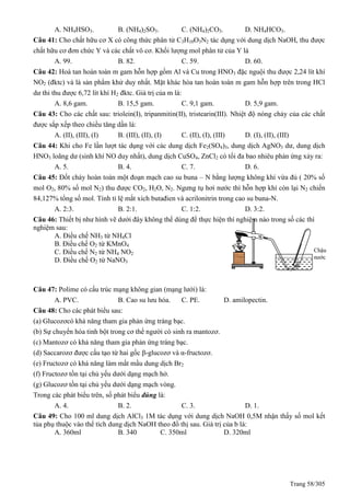 Trang 58/305
A. NH4HSO3. B. (NH4)2SO3. C. (NH4)2CO3. D. NH4HCO3.
Câu 41: Cho chất hữu cơ X có công thức phân tử C3H10O3N2 tác dụng với dung dịch NaOH, thu được
chất hữu cơ đơn chức Y và các chất vô cơ. Khối lượng mol phân tử của Y là
A. 99. B. 82. C. 59. D. 60.
Câu 42: Hoà tan hoàn toàn m gam hỗn hợp gồm Al và Cu trong HNO3 đặc nguội thu được 2,24 lít khí
NO2 (đktc) và là sản phẩm khử duy nhất. Mặt khác hòa tan hoàn toàn m gam hỗn hợp trên trong HCl
dư thi thu được 6,72 lít khí H2 đktc. Giá trị của m là:
A. 8,6 gam. B. 15,5 gam. C. 9,1 gam. D. 5,9 gam.
Câu 43: Cho các chất sau: triolein(I), tripanmitin(II), tristearin(III). Nhiệt độ nóng chảy của các chất
được sắp xếp theo chiều tăng dần là:
A. (II), (III), (I) B. (III), (II), (I) C. (II), (I), (III) D. (I), (II), (III)
Câu 44: Khi cho Fe lần lượt tác dụng với các dung dịch Fe2(SO4)3, dung dịch AgNO3 dư, dung dịch
HNO3 loãng dư (sinh khí NO duy nhất), dung dịch CuSO4, ZnCl2 có tối đa bao nhiêu phản ứng xảy ra:
A. 5. B. 4. C. 7. D. 6.
Câu 45: Đốt cháy hoàn toàn một đoạn mạch cao su buna – N bằng lượng không khí vừa đủ ( 20% số
mol O2, 80% số mol N2) thu được CO2, H2O, N2. Ngưng tụ hơi nước thì hỗn hợp khí còn lại N2 chiến
84,127% tổng số mol. Tính tỉ lệ mắt xích butađien và acrilonitrin trong cao su buna-N.
A. 2:3. B. 2:1. C. 1:2. D. 3:2.
Câu 46: Thiết bị như hình vẽ dưới đây không thể dùng để thực hiện thí nghiệm nào trong số các thí
nghiệm sau:
A. Điều chế NH3 từ NH4Cl
B. Điều chế O2 từ KMnO4
C. Điều chế N2 từ NH4 NO2
D. Điều chế O2 từ NaNO3
Câu 47: Polime có cấu trúc mạng không gian (mạng lưới) là:
A. PVC. B. Cao su lưu hóa. C. PE. D. amilopectin.
Câu 48: Cho các phát biểu sau:
(a) Glucozơcó khả năng tham gia phản ứng tráng bạc.
(b) Sự chuyển hóa tinh bột trong cơ thể người có sinh ra mantozơ.
(c) Mantozơ có khả năng tham gia phản ứng tráng bạc.
(d) Saccarozơ được cấu tạo từ hai gốc β-glucozơ và α-fructozơ.
(e) Fructozơ có khả năng làm mất mầu dung dịch Br2
(f) Fructozơ tồn tại chủ yếu dưới dạng mạch hở.
(g) Glucozơ tồn tại chủ yếu dưới dạng mạch vòng.
Trong các phát biểu trên, số phát biểu đúng là:
A. 4. B. 2. C. 3. D. 1.
Câu 49: Cho 100 ml dung dịch AlCl3 1M tác dụng với dung dịch NaOH 0,5M nhận thấy số mol kết
tủa phụ thuộc vào thể tích dung dịch NaOH theo đồ thị sau. Giá trị của b là:
A. 360ml B. 340 C. 350ml D. 320ml
Chậu
nước
 