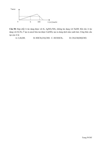 Trang 59/305
Câu 50: Hợp chất A tác dụng được với K, AgNO3/NH3, không tác dụng với NaOH. Khi cho A tác
dụng với H2/Ni, t0
tạo ra ancol hòa tan được Cu(OH)2 tạo ra dung dịch màu xanh lam. Công thức cấu
tạo của A là:
A. C2H5OH. B. HOCH2CH2CHO. C. HCOOCH3. D. CH3CH(OH)CHO.
 