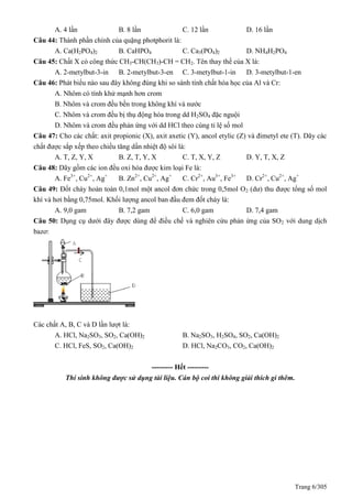 Trang 6/305
A. 4 lần B. 8 lần C. 12 lần D. 16 lần
Câu 44: Thành phần chính của quặng photphorit là:
A. Ca(H2PO4)2 B. CaHPO4 C. Ca3(PO4)2 D. NH4H2PO4
Câu 45: Chất X có công thức CH3-CH(CH3)-CH = CH2. Tên thay thế của X là:
A. 2-metylbut-3-in B. 2-metylbut-3-en C. 3-metylbut-1-in D. 3-metylbut-1-en
Câu 46: Phát biểu nào sau đây không đúng khi so sánh tính chất hóa học của Al và Cr:
A. Nhôm có tính khử mạnh hơn crom
B. Nhôm và crom đều bền trong không khí và nước
C. Nhôm và crom đều bị thụ động hóa trong dd H2SO4 đặc nguội
D. Nhôm và crom đều phản ứng với dd HCl theo cùng tỉ lệ số mol
Câu 47: Cho các chất: axit propionic (X), axit axetic (Y), ancol etylic (Z) và đimetyl ete (T). Dãy các
chất được sắp xếp theo chiều tăng dần nhiệt độ sôi là:
A. T, Z, Y, X B. Z, T, Y, X C. T, X, Y, Z D. Y, T, X, Z
Câu 48: Dãy gồm các ion đều oxi hóa được kim loại Fe là:
A. Fe3+
, Cu2+
, Ag+
B. Zn2+
, Cu2+
, Ag+
C. Cr2+
, Au3+
, Fe3+
D. Cr2+
, Cu2+
, Ag+
Câu 49: Đốt cháy hoàn toàn 0,1mol một ancol đơn chức trong 0,5mol O2 (dư) thu được tổng số mol
khí và hơi bằng 0,75mol. Khối lượng ancol ban đầu đem đốt cháy là:
A. 9,0 gam B. 7,2 gam C. 6,0 gam D. 7,4 gam
Câu 50: Dụng cụ dưới đây được dùng để điều chế và nghiên cứu phản ứng của SO2 với dung dịch
bazơ:
Các chất A, B, C và D lần lượt là:
A. HCl, Na2SO3, SO2, Ca(OH)2 B. Na2SO3, H2SO4, SO2, Ca(OH)2
C. HCl, FeS, SO2, Ca(OH)2 D. HCl, Na2CO3, CO2, Ca(OH)2
--------- Hết ---------
Thí sinh không được sử dụng tài liệu. Cán bộ coi thi không giải thích gì thêm.
 
