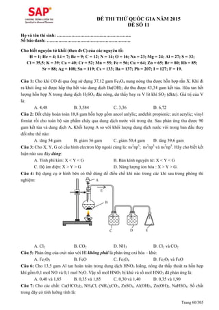 Trang 60/305
ĐỀ THI THỬ QUỐC GIA NĂM 2015
ĐỀ SỐ 11
Họ và tên thí sinh: ………………………….………………..
Số báo danh: …………………………………………………
Cho biết nguyên tử khối (theo đvC) của các nguyên tố:
H = 1; He = 4; Li = 7; Be = 9; C = 12; N = 14; O = 16; Na = 23; Mg = 24; Al = 27; S = 32;
Cl = 35,5; K = 39; Ca = 40; Cr = 52; Mn = 55; Fe = 56; Cu = 64; Zn = 65; Br = 80; Rb = 85;
Sr = 88; Ag = 108; Sn = 119; Cs = 133; Ba = 137; Pb = 207; I = 127; F = 19.
Câu 1: Cho khí CO đi qua ống sứ đựng 37,12 gam Fe3O4 nung nóng thu được hỗn hợp rắn X. Khí đi
ra khỏi ống sứ được hấp thụ hết vào dung dịch Ba(OH)2 dư thu được 43,34 gam kết tủa. Hòa tan hết
lượng hỗn hợp X trong dung dịch H2SO4 đặc nóng, dư thấy bay ra V lit khí SO2 (đktc). Giá trị của V
là:
A. 4,48 B. 3,584 C. 3,36 D. 6,72
Câu 2: Đốt cháy hoàn toàn 18,8 gam hỗn hợp gồm ancol anlylic; anđehit propionic; axit acrylic; vinyl
fomiat rồi cho toàn bộ sản phẩm cháy qua dung dịch nước vôi trong dư. Sau phản ứng thu được 90
gam kết tủa và dung dịch A. Khối lượng A so với khối lượng dung dịch nước vôi trong ban đầu thay
đổi như thế nào:
A. tăng 54 gam B. giảm 36 gam C. giảm 50,4 gam D. tăng 39,6 gam
Câu 3: Cho X, Y, G có cấu hình electron lớp ngoài cùng là: ns2
np1
; ns2
np3
và ns2
np5
. Hãy cho biết kết
luận nào sau đây đúng:
A. Tính phi kim: X < Y < G B. Bán kính nguyên tử: X < Y < G
C. Độ âm điện: X > Y > G D. Năng lượng ion hóa : X > Y > G.
Câu 4: Bộ dụng cụ ở hình bên có thể dùng để điều chế khí nào trong các khí sau trong phòng thí
nghiệm:
A. Cl2 B. CO2 D. NH3 D. Cl2 và CO2
Câu 5: Phản ứng của oxit nào với HI không phải là phản ứng oxi hóa – khử:
A. Fe2O3 B. FeO C. Fe3O4 D. Fe2O3 và FeO
Câu 6: Cho 13,5 gam Al tan hoàn toàn trong dung dịch HNO3 loãng, nóng dư thấy thoát ra hỗn hợp
khí gồm 0,1 mol NO và 0,1 mol N2O. Vậy số mol HNO3 bị khử và số mol HNO3 đã phản ứng là:
A. 0,40 và 1,85 B. 0,35 và 1,85 C. 0,30 và 1,40 D. 0,35 và 1,90
Câu 7: Cho các chất: Ca(HCO3)2, NH4Cl, (NH4)2CO3, ZnSO4, Al(OH)3, Zn(OH)2, NaHSO4. Số chất
trong dãy có tính lưỡng tính là:
A
B
C D E
E
 
