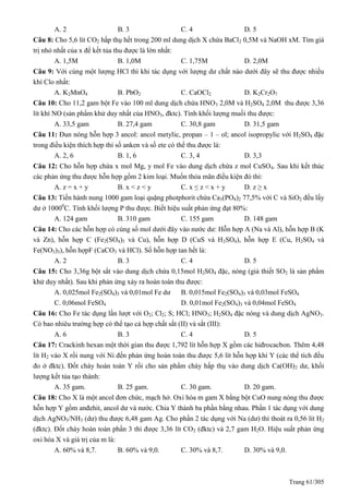Trang 61/305
A. 2 B. 3 C. 4 D. 5
Câu 8: Cho 5,6 lít CO2 hấp thụ hết trong 200 ml dung dịch X chứa BaCl2 0,5M và NaOH xM. Tìm giá
trị nhỏ nhất của x để kết tủa thu được là lớn nhất:
A. 1,5M B. 1,0M C. 1,75M D. 2,0M
Câu 9: Với cùng một lượng HCl thì khi tác dụng với lượng dư chất nào dưới đây sẽ thu được nhiều
khí Clo nhất:
A. K2MnO4 B. PbO2 C. CaOCl2 D. K2Cr2O7
Câu 10: Cho 11,2 gam bột Fe vào 100 ml dung dịch chứa HNO3 2,0M và H2SO4 2,0M thu được 3,36
lít khí NO (sản phẩm khử duy nhất của HNO3, đktc). Tính khối lượng muối thu được:
A. 33,5 gam B. 27,4 gam C. 30,8 gam D. 31,5 gam
Câu 11: Đun nóng hỗn hợp 3 ancol: ancol metylic, propan – 1 – ol; ancol isopropylic với H2SO4 đặc
trong điều kiện thích hợp thì số anken và số ete có thể thu được là:
A. 2, 6 B. 1, 6 C. 3, 4 D. 3,3
Câu 12: Cho hỗn hợp chứa x mol Mg, y mol Fe vào dung dịch chứa z mol CuSO4. Sau khi kết thúc
các phản ứng thu được hỗn hợp gồm 2 kim loại. Muốn thỏa mãn điều kiện đó thì:
A. z = x + y B. x < z < y C. x ≤ z < x + y D. z ≥ x
Câu 13: Tiến hành nung 1000 gam loại quặng photphorit chứa Ca3(PO4)2 77,5% với C và SiO2 đều lấy
dư ở 10000
C. Tính khối lượng P thu được. Biết hiệu suất phản ứng đạt 80%:
A. 124 gam B. 310 gam C. 155 gam D. 148 gam
Câu 14: Cho các hỗn hợp có cùng số mol dưới đây vào nước dư: Hỗn hợp A (Na và Al), hỗn hợp B (K
và Zn), hỗn hợp C (Fe2(SO4)3 và Cu), hỗn hợp D (CuS và H2SO4), hỗn hợp E (Cu, H2SO4 và
Fe(NO3)3), hỗn hợpF (CaCO3 và HCl). Số hỗn hợp tan hết là:
A. 2 B. 3 C. 4 D. 5
Câu 15: Cho 3,36g bột sắt vào dung dịch chứa 0,15mol H2SO4 đặc, nóng (giả thiết SO2 là sản phẩm
khử duy nhất). Sau khi phản ứng xảy ra hoàn toàn thu được:
A. 0,025mol Fe2(SO4)3 và 0,01mol Fe dư B. 0,015mol Fe2(SO4)3 và 0,03mol FeSO4
C. 0,06mol FeSO4 D. 0,01mol Fe2(SO4)3 và 0,04mol FeSO4
Câu 16: Cho Fe tác dụng lần lượt với O2; Cl2; S; HCl; HNO3; H2SO4 đặc nóng và dung dịch AgNO3.
Có bao nhiêu trường hợp có thể tạo cả hợp chất sắt (II) và sắt (III):
A. 6 B. 3 C. 4 D. 5
Câu 17: Crackinh hexan một thời gian thu được 1,792 lít hỗn hợp X gồm các hiđrocacbon. Thêm 4,48
lít H2 vào X rồi nung với Ni đến phản ứng hoàn toàn thu được 5,6 lít hỗn hợp khí Y (các thể tích đều
đo ở đktc). Đốt cháy hoàn toàn Y rồi cho sản phẩm cháy hấp thụ vào dung dịch Ca(OH)2 dư, khối
lượng kết tủa tạo thành:
A. 35 gam. B. 25 gam. C. 30 gam. D. 20 gam.
Câu 18: Cho X là một ancol đơn chức, mạch hở. Oxi hóa m gam X bằng bột CuO nung nóng thu được
hỗn hợp Y gồm anđehit, ancol dư và nước. Chia Y thành ba phần bằng nhau. Phần 1 tác dụng với dung
dịch AgNO3/NH3 (dư) thu được 6,48 gam Ag. Cho phần 2 tác dụng với Na (dư) thì thoát ra 0,56 lít H2
(đktc). Đốt cháy hoàn toàn phần 3 thì được 3,36 lít CO2 (đktc) và 2,7 gam H2O. Hiệu suất phản ứng
oxi hóa X và giá trị của m là:
A. 60% và 8,7. B. 60% và 9,0. C. 30% và 8,7. D. 30% và 9,0.
 