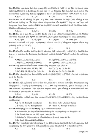 Trang 62/305
Câu 19: Điện phân dung dịch chứa m gam hỗn hợp CuSO4 và NaCl với hai điện cực trơ, có màng
ngăn xốp, khi thấy ở cả 2 điện cực đều xuất hiện bọt khí thì ngừng điện phân. Kết quả ở anot có 0,02
mol khí thoát ra, còn dung dịch sau điện phân có thể hòa tan tối đa 0,005 mol Fe3O4. Giá trị của m là:
A. 5,64 B. 7,98 C. 5,97 D. 6,81
Câu 20: Hòa tan hết hỗn hợp rắn gồm CaC2, Al4C3 và Ca vào nước thu được 3,36lit hỗn hợp X có tỉ
khối so với H2 bằng 10. Dẫn X qua Ni đun nóng thu được hỗn hợp khí Y. Tiếp tục cho Y qua bình
đựng nước Brom dư thì còn lại 0,784 lit hỗn hợp khí Z có tỉ khối so với heli là 6,5. Các khí đo ở đktc.
Khối lượng bình đựng brom tăng là:
A. 1,35g B. 3,91g C. 2,09g D. 3,45g
Câu 21: Hoà tan m gam Al, Mg vào HCl dư cho 6,72 lít khí (đktc). Cho m gam hỗn hợp Al, Mg trên
vào 400ml dung dịch gồm AgNO3 1M và Cu(NO3)2 0,8M, phản ứng xong có bao nhiêu gam kết tủa.
A. 43,2 gam B. 49,6 gam C. 54,8 gam D. 63,68 gam
Câu 22: Từ các chất HNO3 đặc; Cu; Fe(NO3)3; HCl đặc và NaNO3. Bằng phản ứng trực tiếp có mấy
phản ứng có thể tạo khí NO2:
A. 7 B. 4 C. 5 D. 6
Câu 23: Cho hỗn hợp kim loại Mg, Zn, Fe vào dung dịch chứa AgNO3 và Cu(NO3)2. Sau khi phản
ứng xảy ra hoàn toàn thu được dung dịch X gồm 3 muối và chất rắn Y gồm 3 kim loại. Ba muối trong
X là:
A. Mg(NO3)2, Fe(NO3)3, AgNO3 B. Mg(NO3)2, Zn(NO3)2, Cu(NO3)2
C. Mg(NO3)2, Zn(NO3)2, Fe(NO3)3 D. Mg(NO3)2, Zn(NO3)2, Fe(NO3)2
Câu 24: Dãy gồm các chất đều được làm khô bằng dung dịch H2SO4 đặc là:
A. CO2, N2, O2, HBr, HI, NH3, CH4 B. CO2, O2, N2, Cl2, O3, HF
C. HCl, HBr, HI, H2S, CH4, C2H6, H2 D. SO3, N2, O3, O2, Cl2, CO2, H2
Câu 25: Cho etilenglicol tác dụng với hỗn hợp 2 axit béo RCOOH và R’COOH. Số chất có chức este
tối đa thu được là:
A. 5 B. 3 C. 6 D. 4
Câu 26: Hỗn hợp X gồm một ancol no đơn chức, mạch hở và một axit cacboxylic đơn chức (có cùng
số nguyên tử C và có tỷ lệ mol tương ứng là 1 : 2). Đốt cháy hoàn toàn 5,1 gam X thu được 5,04 lit
CO2 ở đktc và 3,6 gam nước. Thực hiện phản ứng este hóa 5,1 gam hỗn hợp X trên với hiệu suất 80%
thì thu được m gam este. Giá trị của m là:
A. 2,85 B. 4,56 C. 2,28 D. 5,70
Câu 27: Chất hữu cơ X có công thức cấu tạo: CH3CHBrCH2C(CH3)2CHClCH3. Hãy cho biết tên nào
sau đây đúng:
A. 2-clo-3,3-đimetyl-5-brom hexan B. 2-brom-5-clo-4,4-đimetylhexan
C. 5-brom-2-clo-3,3-đimetyl hexan D. 5-brom-3,3-đimetyl -2-clohexan
Câu 28: Trường hợp nào sau đây không xảy ra sự ăn mòn điện hóa:
A. Hai thanh Zn, Cu được nối với nhau bởi dây dẫn và cùng nhúng vào dung dịch HCl
B. Để tấm sắt được mạ kín thiếc ngoài không khí ẩm
C. Hai dây Cu, Al được nối trực tiếp với nhau và để ngoài không khí ẩm
D. Để thanh thép ngoài không khí ẩm
Câu 29: Thủy phân hoàn toàn 0,1 mol este X cần 200 ml dung dịch NaOH 1,5M. Cô cạn dung dịch
sau phản ứng thu được glixerol và 24,6 gam chất rắn khan. Hãy cho biết X có bao nhiêu CTCT:
A. 7 B. 5 C. 8 D. 6
 
