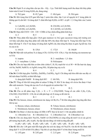 Trang 63/305
Câu 30: Peptit X có công thức cấu tạo Ala – Gly – Lys. Tính khối lượng muối thu được khi thủy phân
hoàn toàn 0,1mol X trong H2SO4 dư, đung nóng:
A. 70,2 gam B. 45,7 gam C. 60,4 gam D. 50,6 gam
Câu 31: Khi trung hòa 0,59 gam hỗn hợp 2 amin đơn chức, bậc I (có số nguyên tử C trong phân tử
không quá 4) cần hết 1 lit dung dịch Y chứa hỗn hợp H2SO4 và HCl có pH = 2. Công thức của 2 amin
là:
A. C4H9NH2 và C2H5NH2 B. CH3NH2 và C3H7NH2
C. C3H7NH2 và C4H9NH2 D. C3H7NH2 và C2H5NH2
Câu 32: Hợp chất ClCH = CH – CH = CHBr có bao nhiêu đồng phân hình học:
A. 3 B. 5 C. 2 D. 4
Câu 33: Thủy phân hỗn hợp gồm 136,8 gam mantozơ và 34,2 gam saccarozơ trong môi trường axit
với hiệu suất phản ứng thủy phân mỗi chất đạt 60% thu được hỗn hợp X. Trung hòa hỗn hợp X thu
được hỗn hợp Y. Cho Y tác dụng với dung dịch AgNO3 dư, đun nóng thu được m gam Ag kết tủa. Giá
trị của m là:
A. 164,16 B. 129,6 C. 172,8 D. 146,88
Câu 34: Một mắt xích polime X có dạng (-CH2–C(CH3)=CH –CH2-). Vậy tên thường của monome tạo
ra X là:
A. isopren B. 2 - metylbuta - 1,3- dien
C. 3 - metylbuta- 1,3-dien D. Poliisopren
Câu 35: Cho các hợp chất hữu cơ đơn chức (chứa C, H, O), mạch hở và có M = 46 lần lượt tác dụng
với Na, NaOH, NaHCO3 và AgNO3 trong NH3. Số phản ứng xảy ra là:
A. 5 B. 4 C. 3 D. 6
Câu 36: Có hỗn hợp gồm: Fe(OH)3, Zn(OH)2, Cu(OH)2, Ag2O. Chỉ dùng một hóa chất nào sau đây có
thể tách được Fe(OH)3 ra khỏi hỗn hợp:
A. dung dịch NaOH B. dung dịch HCl C. khí NH3 D. dung dịch NH3
Câu 37: Tổng số liên kết trong phân tử ankan X bằng 19. Khi X tác dụng với clo/as thu được 4 loại
dẫn xuất monoclo. Trong cấu tạo của X có số nguyên tử cacbon bậc 1 là:
A. 2. B. 3. C. 4. D. 5.
Câu 38: Cho sơ đồ phản ứng: C2H2 → X → Y → CH3COOH. Trong số các chất: C2H6, C2H4,
CH3CHO, CH3COOCH = CH2 thì số chất phù hợp với X trong sơ đồ trên là:
A. 4 B. 3 C. 2 D. 1
Câu 39: Cho benzen, toluen, nitrobenzen tác dụng với Br2/Fe, t0
thì khả năng phản ứng tăng dần theo
thứ tự sau:
A. Benzen, toluen, nitrobenzen B. Toluen, benzen, nitrobenzen
C. Nitrobenzen, benzen, toluen D. Nitrobenzen, toluen, benzen
Câu 40: Cho Buta-1,3-dien tác dụng với HBr ở 400
C theo tỷ lệ mol 1:1 thì sản phẩm chính là:
A. 1-Brombut-3-en B. 1-Brombut-2-en C. 2-Brombut-2-en D. 2-Brombut-1-en
Câu 41. Cho các dung dịch: Na2CO3, NaOH và CH3COONa có cùng nồng độ mol/l và có các giá trị
pH tương ứng là pH1, pH2 và pH3. Sự sắp xếp nào đúng với trình tự tăng dần pH:
A. pH3 < pH1 < pH2 B. pH3 < pH2 < pH1 C. pH1 < pH3 < pH2 D. pH1 < pH2 < pH3
Câu 42: Khi cho 1,48 gam một hỗn hợp gồm hai axit tác dụng với Na2CO3 vừa đủ thì thu được một
dung dịch Y và 224 ml khí CO2 (đktc). Vậy khi cô cạn dung dịch Y sẽ thu được lượng muối là:
A. 1,92 gam B. 2,02 gam C. 2,12 gam D. 2,10 gam
 